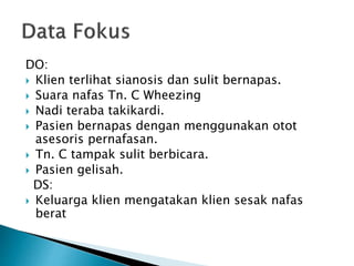 DO: 
 Klien terlihat sianosis dan sulit bernapas. 
 Suara nafas Tn. C Wheezing 
 Nadi teraba takikardi. 
 Pasien bernapas dengan menggunakan otot 
asesoris pernafasan. 
 Tn. C tampak sulit berbicara. 
 Pasien gelisah. 
DS: 
 Keluarga klien mengatakan klien sesak nafas 
berat 
 