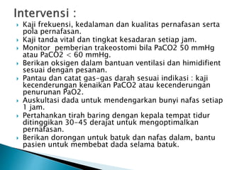  Kaji frekuensi, kedalaman dan kualitas pernafasan serta 
pola pernafasan. 
 Kaji tanda vital dan tingkat kesadaran setiap jam. 
 Monitor pemberian trakeostomi bila PaCO2 50 mmHg 
atau PaCO2 < 60 mmHg. 
 Berikan oksigen dalam bantuan ventilasi dan himidifient 
sesuai dengan pesanan. 
 Pantau dan catat gas-gas darah sesuai indikasi : kaji 
kecenderungan kenaikan PaCO2 atau kecenderungan 
penurunan PaO2. 
 Auskultasi dada untuk mendengarkan bunyi nafas setiap 
1 jam. 
 Pertahankan tirah baring dengan kepala tempat tidur 
ditinggikan 30-45 derajat untuk mengoptimalkan 
pernafasan. 
 Berikan dorongan untuk batuk dan nafas dalam, bantu 
pasien untuk membebat dada selama batuk. 
 