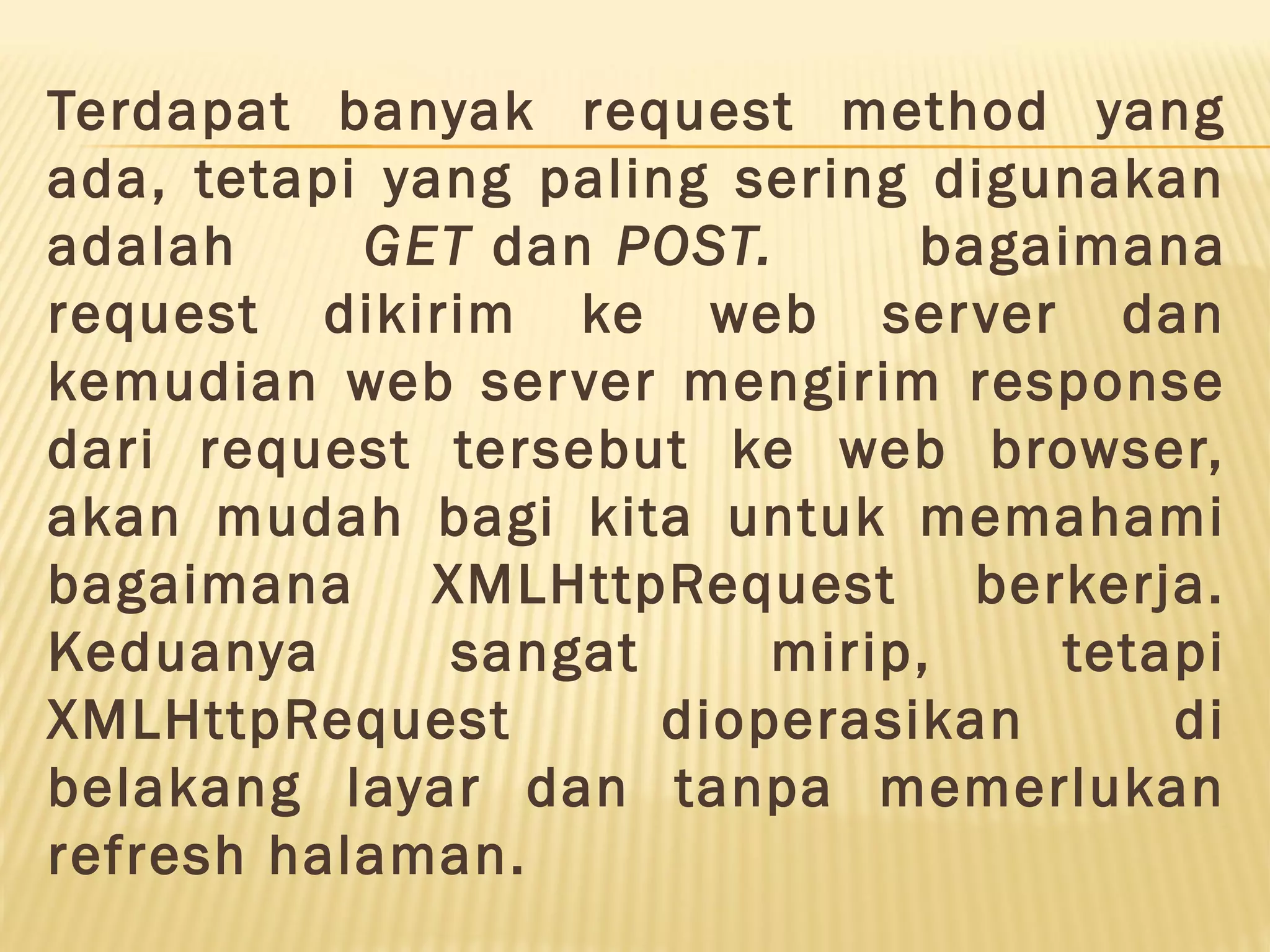 Terdapat banyak request method yang ada, tetapi yang paling sering digunakan adalah GET dan POST.  bagaimana request dikirim ke web server dan kemudian web server mengirim response dari request tersebut ke web browser, akan mudah bagi kita untuk memahami bagaimana XMLHttpRequest berkerja. Keduanya sangat mirip, tetapi XMLHttpRequest dioperasikan di belakang layar dan tanpa memerlukan refresh halaman. 