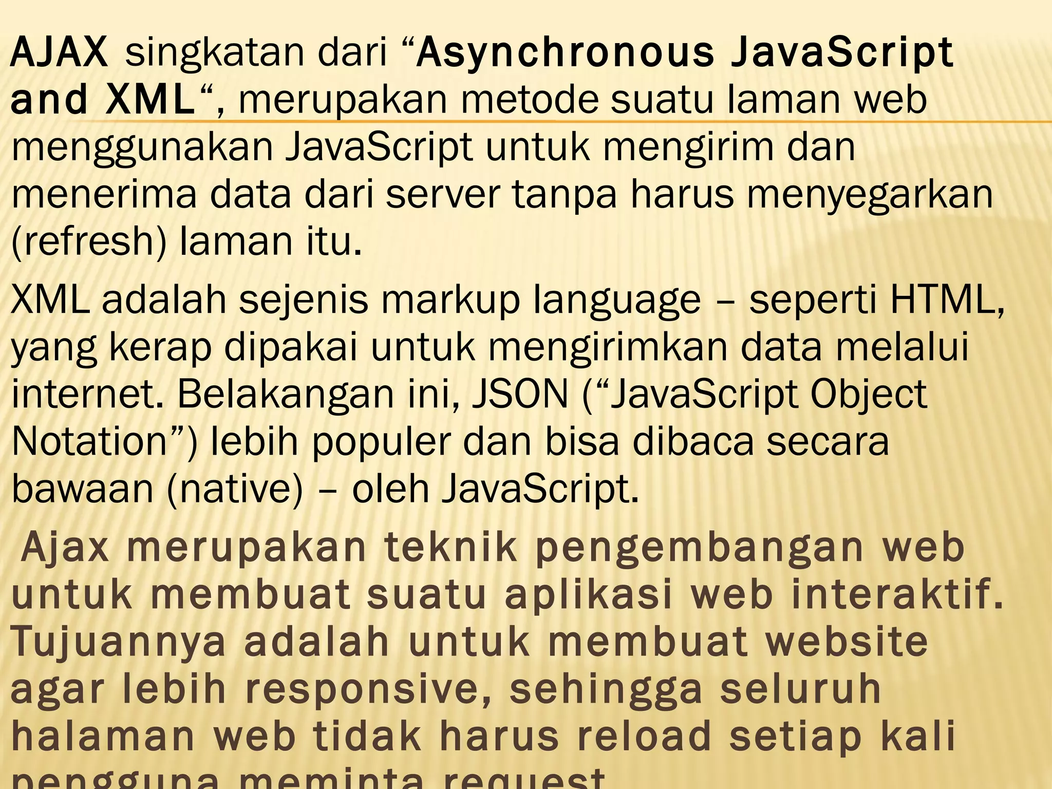 AJAX singkatan dari “Asynchronous JavaScript and XML“, merupakan metode suatu laman web menggunakan JavaScript untuk mengirim dan menerima data dari server tanpa harus menyegarkan (refresh) laman itu. XML adalah sejenis markup language – seperti HTML, yang kerap dipakai untuk mengirimkan data melalui internet. Belakangan ini, JSON (“JavaScript Object Notation”) lebih populer dan bisa dibaca secara bawaan (native) – oleh JavaScript.  Ajax merupakan teknik pengembangan web untuk membuat suatu aplikasi web interaktif. Tujuannya adalah untuk membuat website agar lebih responsive, sehingga seluruh halaman web tidak harus reload setiap kali 