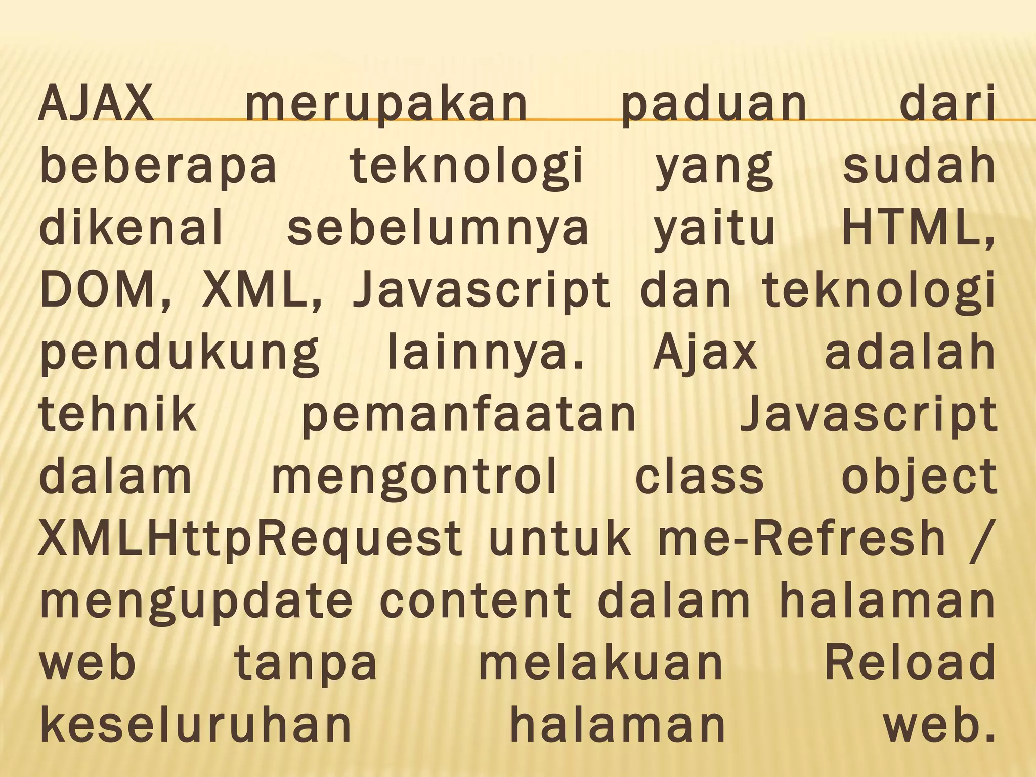 AJAX merupakan paduan dari beberapa teknologi yang sudah dikenal sebelumnya yaitu HTML, DOM, XML, Javascript dan teknologi pendukung lainnya. Ajax adalah tehnik pemanfaatan Javascript dalam mengontrol class object XMLHttpRequest untuk me-Refresh / mengupdate content dalam halaman web tanpa melakuan Reload keseluruhan halaman web. 
