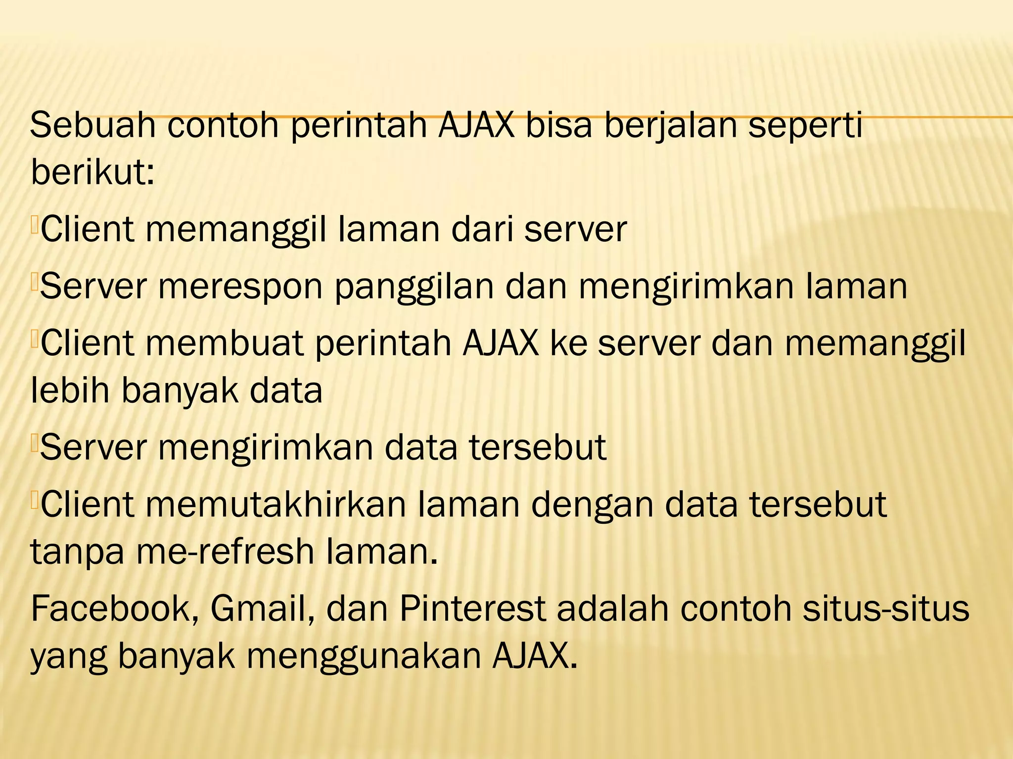 Sebuah contoh perintah AJAX bisa berjalan seperti berikut: Client memanggil laman dari server Server merespon panggilan dan mengirimkan laman Client membuat perintah AJAX ke server dan memanggil lebih banyak data Server mengirimkan data tersebut Client memutakhirkan laman dengan data tersebut tanpa me-refresh laman. Facebook, Gmail, dan Pinterest adalah contoh situs-situs yang banyak menggunakan AJAX. 