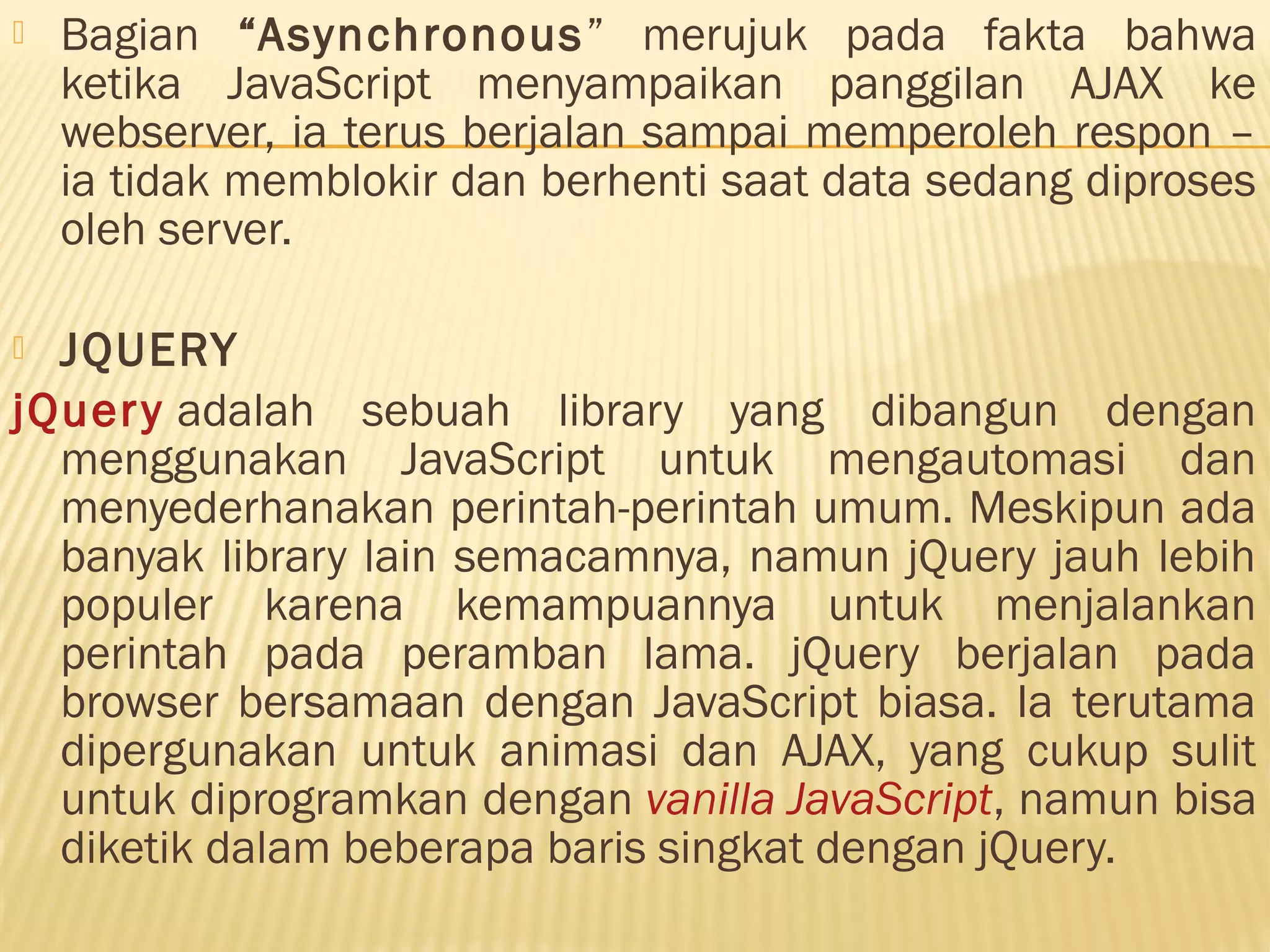  Bagian “Asynchronous” merujuk pada fakta bahwa ketika JavaScript menyampaikan panggilan AJAX ke webserver, ia terus berjalan sampai memperoleh respon – ia tidak memblokir dan berhenti saat data sedang diproses oleh server.  JQUERY jQuery adalah sebuah library yang dibangun dengan menggunakan JavaScript untuk mengautomasi dan menyederhanakan perintah-perintah umum. Meskipun ada banyak library lain semacamnya, namun jQuery jauh lebih populer karena kemampuannya untuk menjalankan perintah pada peramban lama. jQuery berjalan pada browser bersamaan dengan JavaScript biasa. Ia terutama dipergunakan untuk animasi dan AJAX, yang cukup sulit untuk diprogramkan dengan vanilla JavaScript, namun bisa diketik dalam beberapa baris singkat dengan jQuery. 