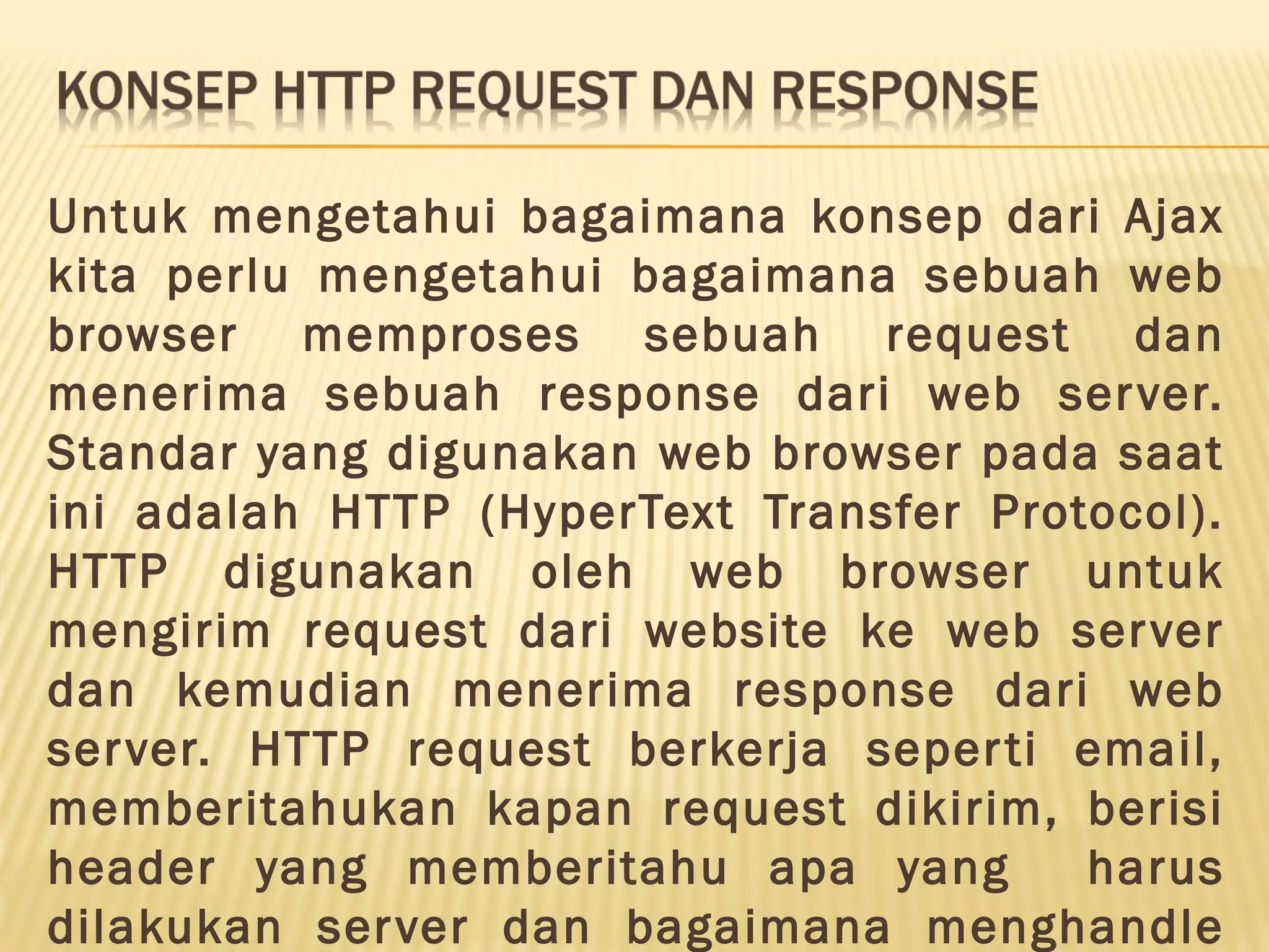 Untuk mengetahui bagaimana konsep dari Ajax kita perlu mengetahui bagaimana sebuah web browser memproses sebuah request dan menerima sebuah response dari web server. Standar yang digunakan web browser pada saat ini adalah HTTP (HyperText Transfer Protocol). HTTP digunakan oleh web browser untuk mengirim request dari website ke web server dan kemudian menerima response dari web server. HTTP request berkerja seperti email, memberitahukan kapan request dikirim, berisi header yang memberitahu apa yang harus dilakukan server dan bagaimana menghandle 