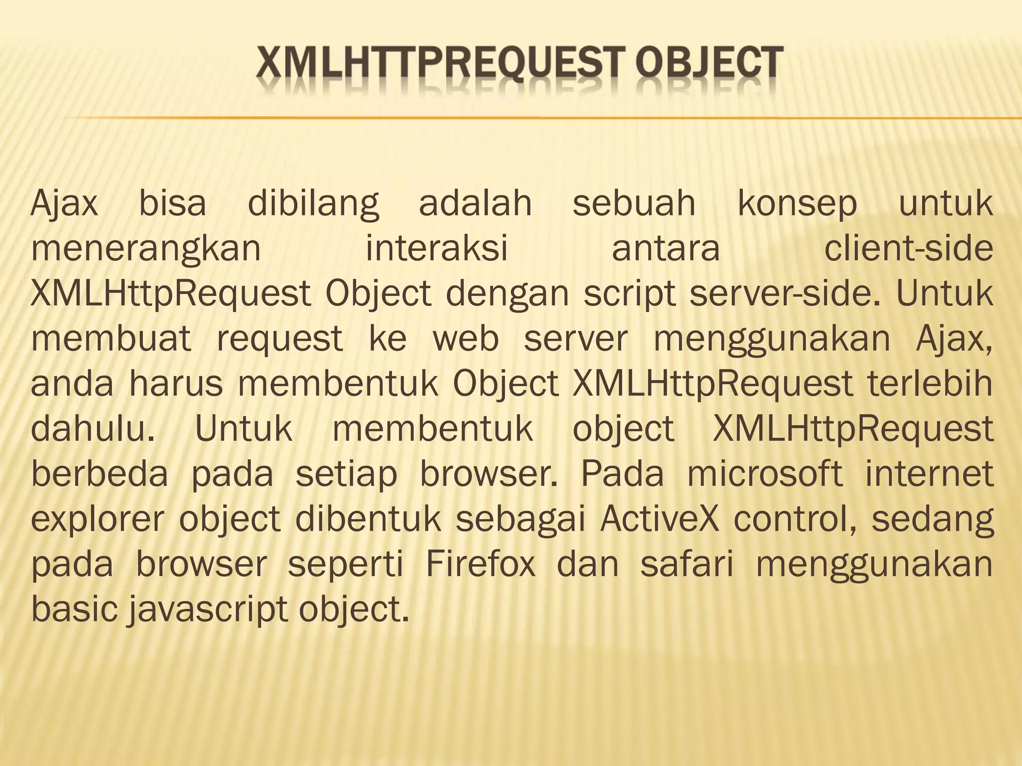 Ajax bisa dibilang adalah sebuah konsep untuk menerangkan interaksi antara client-side XMLHttpRequest Object dengan script server-side. Untuk membuat request ke web server menggunakan Ajax, anda harus membentuk Object XMLHttpRequest terlebih dahulu. Untuk membentuk object XMLHttpRequest berbeda pada setiap browser. Pada microsoft internet explorer object dibentuk sebagai ActiveX control, sedang pada browser seperti Firefox dan safari menggunakan basic javascript object. 
