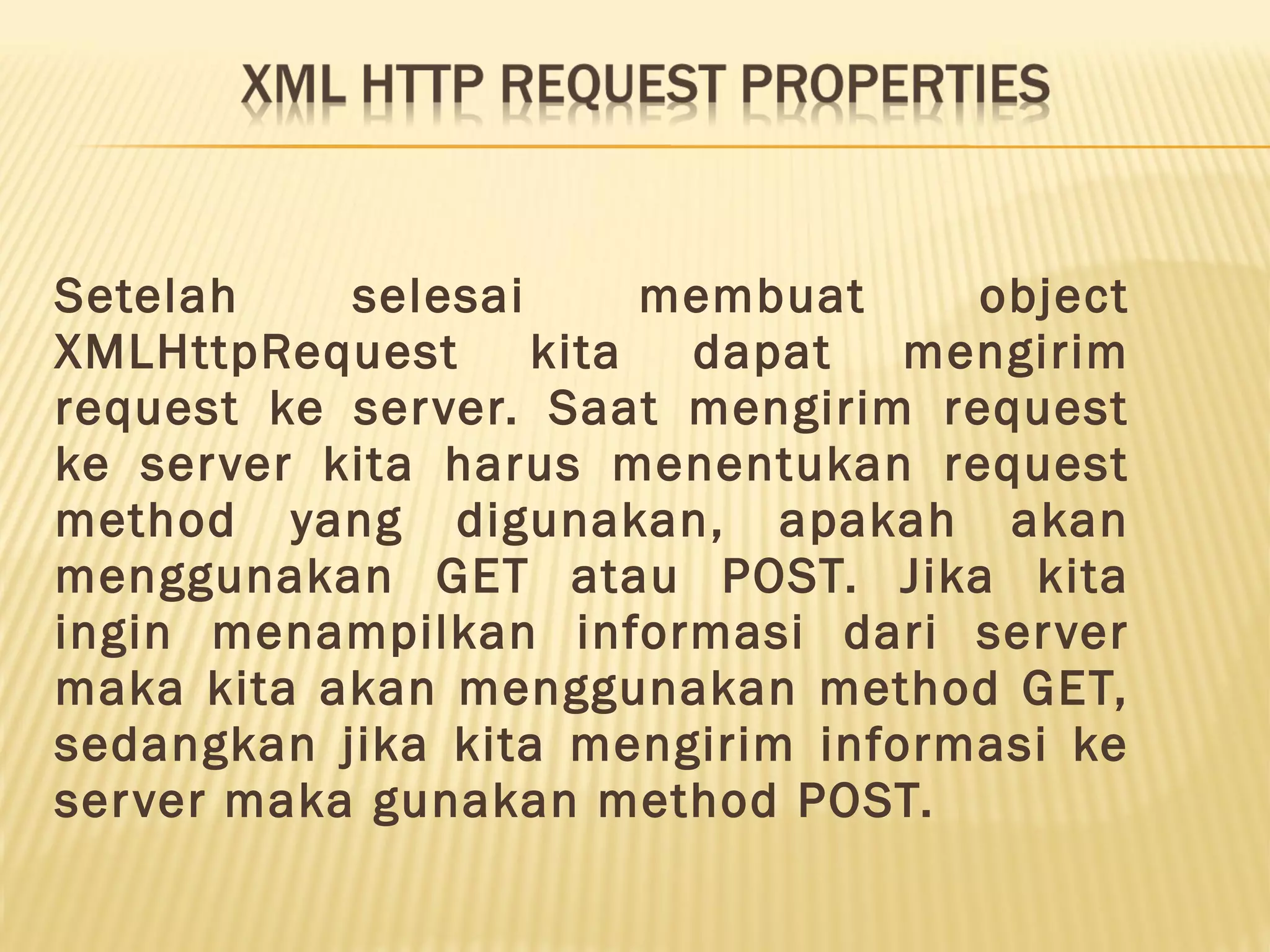 Setelah selesai membuat object XMLHttpRequest kita dapat mengirim request ke server. Saat mengirim request ke server kita harus menentukan request method yang digunakan, apakah akan menggunakan GET atau POST. Jika kita ingin menampilkan informasi dari server maka kita akan menggunakan method GET, sedangkan jika kita mengirim informasi ke server maka gunakan method POST. 