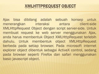 Ajax bisa dibilang adalah sebuah konsep untuk
menerangkan interaksi antara client-side
XMLHttpRequest Object dengan script server-side. Untuk
membuat request ke web server menggunakan Ajax,
anda harus membentuk Object XMLHttpRequest terlebih
dahulu. Untuk membentuk object XMLHttpRequest
berbeda pada setiap browser. Pada microsoft internet
explorer object dibentuk sebagai ActiveX control, sedang
pada browser seperti Firefox dan safari menggunakan
basic javascript object.
 