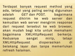 Terdapat banyak request method yang
ada, tetapi yang paling sering digunakan
adalah GET dan POST.  bagaimana
request dikirim ke web server dan
kemudian web server mengirim response
dari request tersebut ke web browser,
akan mudah bagi kita untuk memahami
bagaimana XMLHttpRequest berkerja.
Keduanya sangat mirip, tetapi
XMLHttpRequest dioperasikan di
belakang layar dan tanpa memerlukan
refresh halaman.
 