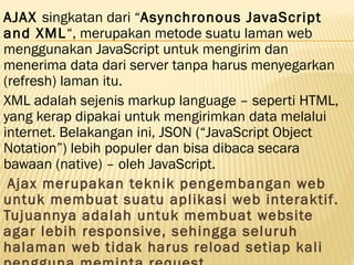 AJAX singkatan dari “Asynchronous JavaScript
and XML“, merupakan metode suatu laman web
menggunakan JavaScript untuk mengirim dan
menerima data dari server tanpa harus menyegarkan
(refresh) laman itu.
XML adalah sejenis markup language – seperti HTML,
yang kerap dipakai untuk mengirimkan data melalui
internet. Belakangan ini, JSON (“JavaScript Object
Notation”) lebih populer dan bisa dibaca secara
bawaan (native) – oleh JavaScript.
 Ajax merupakan teknik pengembangan web
untuk membuat suatu aplikasi web interaktif.
Tujuannya adalah untuk membuat website
agar lebih responsive, sehingga seluruh
halaman web tidak harus reload setiap kali
 