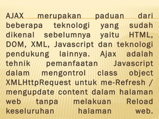 AJAX merupakan paduan dari
beberapa teknologi yang sudah
dikenal sebelumnya yaitu HTML,
DOM, XML, Javascript dan teknologi
pendukung lainnya. Ajax adalah
tehnik pemanfaatan Javascript
dalam mengontrol class object
XMLHttpRequest untuk me-Refresh /
mengupdate content dalam halaman
web tanpa melakuan Reload
keseluruhan halaman web.
 