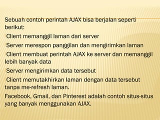 Sebuah contoh perintah AJAX bisa berjalan seperti
berikut:
Client memanggil laman dari server
Server merespon panggilan dan mengirimkan laman
Client membuat perintah AJAX ke server dan memanggil
lebih banyak data
Server mengirimkan data tersebut
Client memutakhirkan laman dengan data tersebut
tanpa me-refresh laman.
Facebook, Gmail, dan Pinterest adalah contoh situs-situs
yang banyak menggunakan AJAX.
 