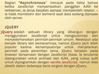  Bagian “Asynchronous” merujuk pada fakta bahwa
ketika JavaScript menyampaikan panggilan AJAX ke
webserver, ia terus berjalan sampai memperoleh respon –
ia tidak memblokir dan berhenti saat data sedang diproses
oleh server.
 JQUERY
jQuery adalah sebuah library yang dibangun dengan
menggunakan JavaScript untuk mengautomasi dan
menyederhanakan perintah-perintah umum. Meskipun ada
banyak library lain semacamnya, namun jQuery jauh lebih
populer karena kemampuannya untuk menjalankan
perintah pada peramban lama. jQuery berjalan pada
browser bersamaan dengan JavaScript biasa. Ia terutama
dipergunakan untuk animasi dan AJAX, yang cukup sulit
untuk diprogramkan dengan vanilla JavaScript, namun bisa
diketik dalam beberapa baris singkat dengan jQuery.
 