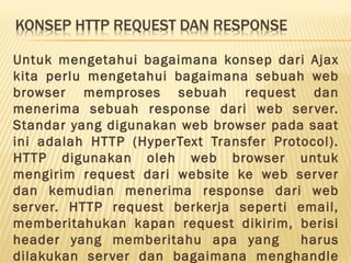 Untuk mengetahui bagaimana konsep dari Ajax
kita perlu mengetahui bagaimana sebuah web
browser memproses sebuah request dan
menerima sebuah response dari web server.
Standar yang digunakan web browser pada saat
ini adalah HTTP (HyperText Transfer Protocol).
HTTP digunakan oleh web browser untuk
mengirim request dari website ke web server
dan kemudian menerima response dari web
server. HTTP request berkerja seperti email,
memberitahukan kapan request dikirim, berisi
header yang memberitahu apa yang harus
dilakukan server dan bagaimana menghandle
 