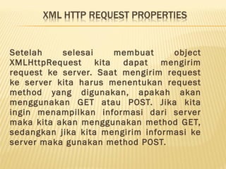 Setelah selesai membuat object
XMLHttpRequest kita dapat mengirim
request ke server. Saat mengirim request
ke server kita harus menentukan request
method yang digunakan, apakah akan
menggunakan GET atau POST. Jika kita
ingin menampilkan informasi dari server
maka kita akan menggunakan method GET,
sedangkan jika kita mengirim informasi ke
server maka gunakan method POST.
 