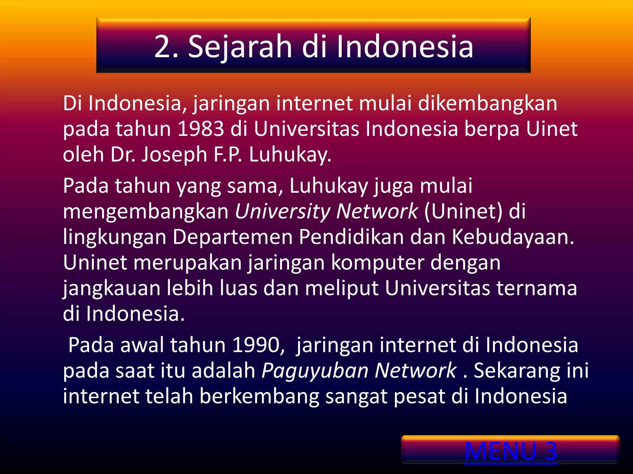 2. Sejarah di Indonesia
Di Indonesia, jaringan internet mulai dikembangkan
pada tahun 1983 di Universitas Indonesia berpa Uinet
oleh Dr. Joseph F.P. Luhukay.
Pada tahun yang sama, Luhukay juga mulai
mengembangkan University Network (Uninet) di
lingkungan Departemen Pendidikan dan Kebudayaan.
Uninet merupakan jaringan komputer dengan
jangkauan lebih luas dan meliput Universitas ternama
di Indonesia.
 Pada awal tahun 1990, jaringan internet di Indonesia
pada saat itu adalah Paguyuban Network . Sekarang ini
internet telah berkembang sangat pesat di Indonesia

                                        MENU 3
 