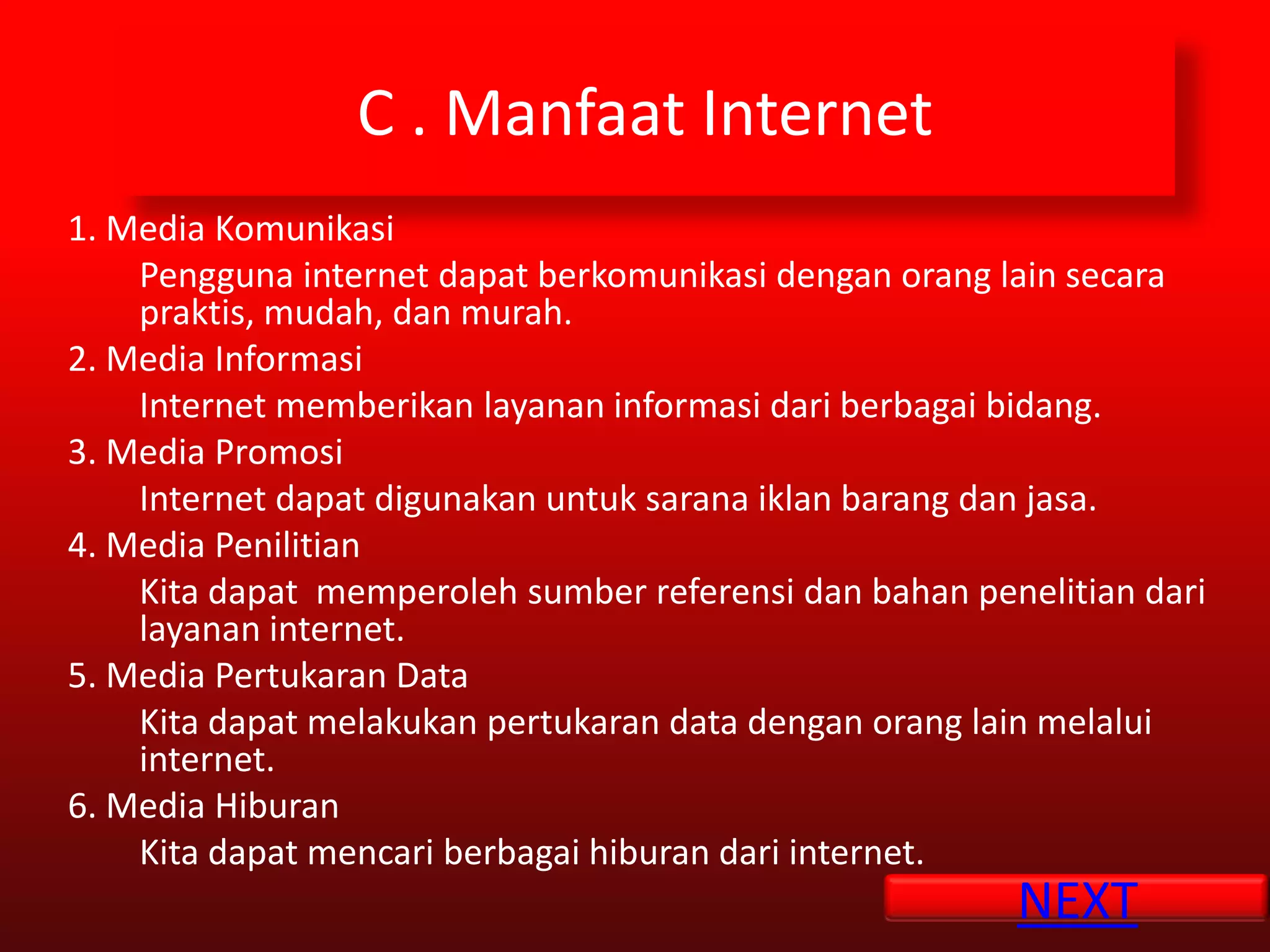 C . Manfaat Internet
1. Media Komunikasi
    Pengguna internet dapat berkomunikasi dengan orang lain secara
    praktis, mudah, dan murah.
2. Media Informasi
    Internet memberikan layanan informasi dari berbagai bidang.
3. Media Promosi
    Internet dapat digunakan untuk sarana iklan barang dan jasa.
4. Media Penilitian
    Kita dapat memperoleh sumber referensi dan bahan penelitian dari
    layanan internet.
5. Media Pertukaran Data
    Kita dapat melakukan pertukaran data dengan orang lain melalui
    internet.
6. Media Hiburan
    Kita dapat mencari berbagai hiburan dari internet.
                                                        NEXT
 