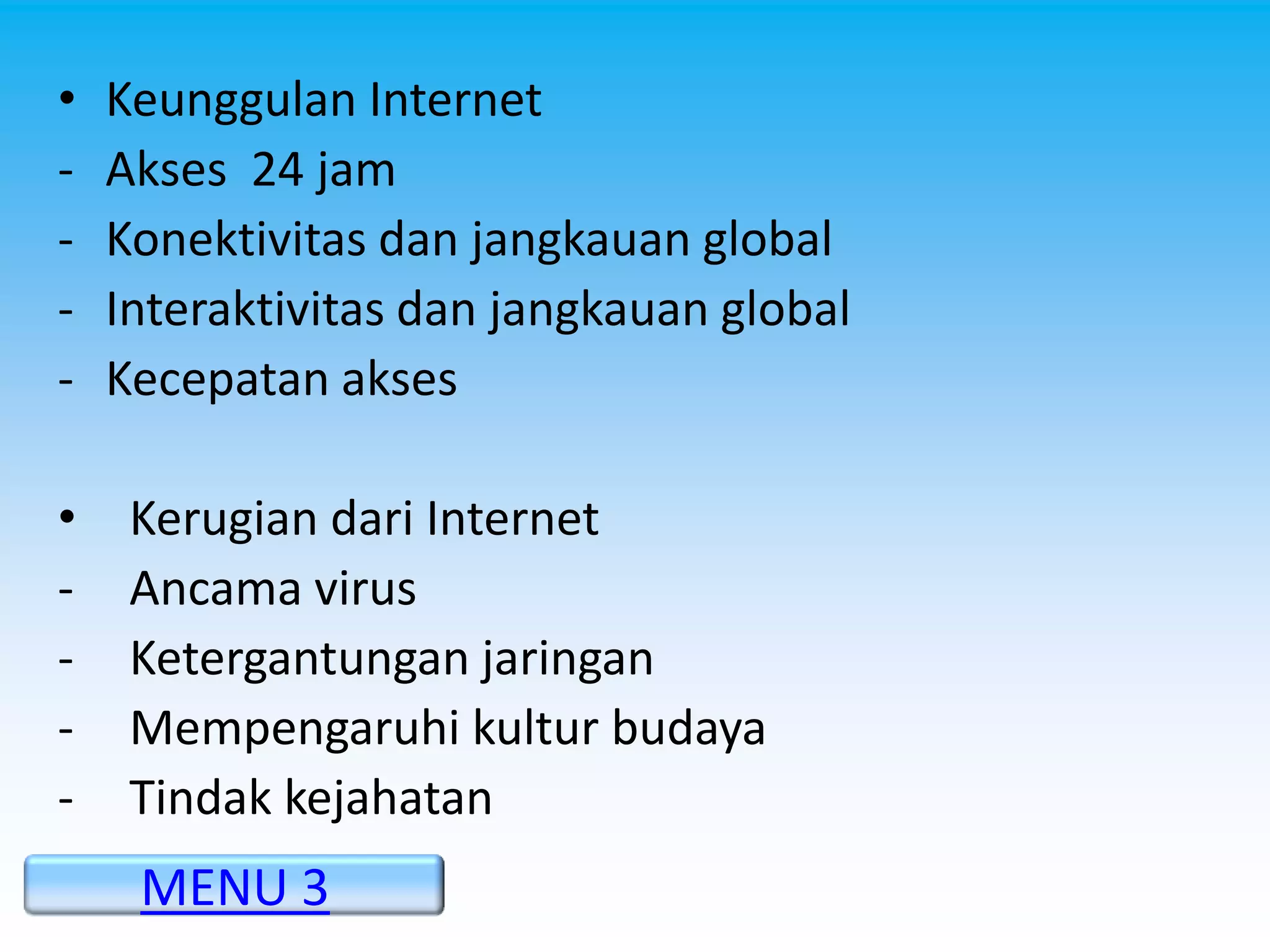 •   Keunggulan Internet
-   Akses 24 jam
-   Konektivitas dan jangkauan global
-   Interaktivitas dan jangkauan global
-   Kecepatan akses

•    Kerugian dari Internet
-    Ancama virus
-    Ketergantungan jaringan
-    Mempengaruhi kultur budaya
-    Tindak kejahatan
     MENU 3
 