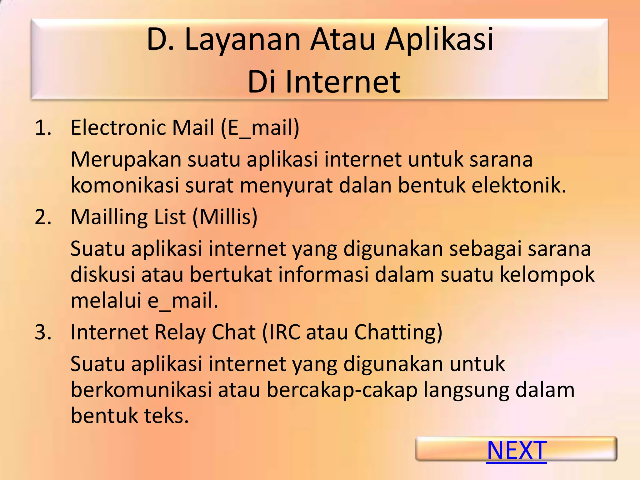 D. Layanan Atau Aplikasi
                  Di Internet
1. Electronic Mail (E_mail)
   Merupakan suatu aplikasi internet untuk sarana
   komonikasi surat menyurat dalan bentuk elektonik.
2. Mailling List (Millis)
   Suatu aplikasi internet yang digunakan sebagai sarana
   diskusi atau bertukat informasi dalam suatu kelompok
   melalui e_mail.
3. Internet Relay Chat (IRC atau Chatting)
   Suatu aplikasi internet yang digunakan untuk
   berkomunikasi atau bercakap-cakap langsung dalam
   bentuk teks.
                                             NEXT
 
