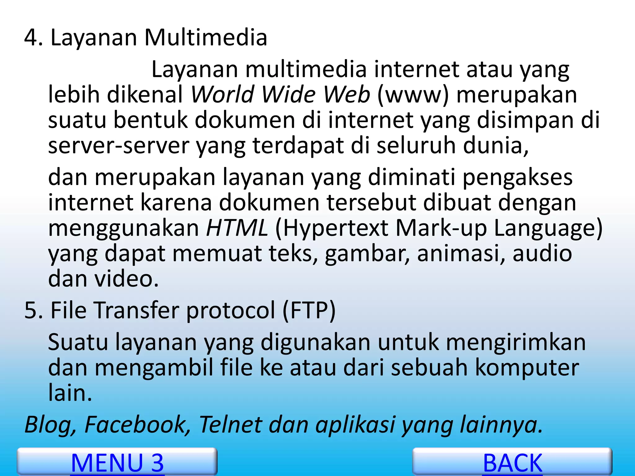 4. Layanan Multimedia
             Layanan multimedia internet atau yang
   lebih dikenal World Wide Web (www) merupakan
   suatu bentuk dokumen di internet yang disimpan di
   server-server yang terdapat di seluruh dunia,
   dan merupakan layanan yang diminati pengakses
   internet karena dokumen tersebut dibuat dengan
   menggunakan HTML (Hypertext Mark-up Language)
   yang dapat memuat teks, gambar, animasi, audio
   dan video.
5. File Transfer protocol (FTP)
   Suatu layanan yang digunakan untuk mengirimkan
   dan mengambil file ke atau dari sebuah komputer
   lain.
Blog, Facebook, Telnet dan aplikasi yang lainnya.
    MENU 3                               BACK
 