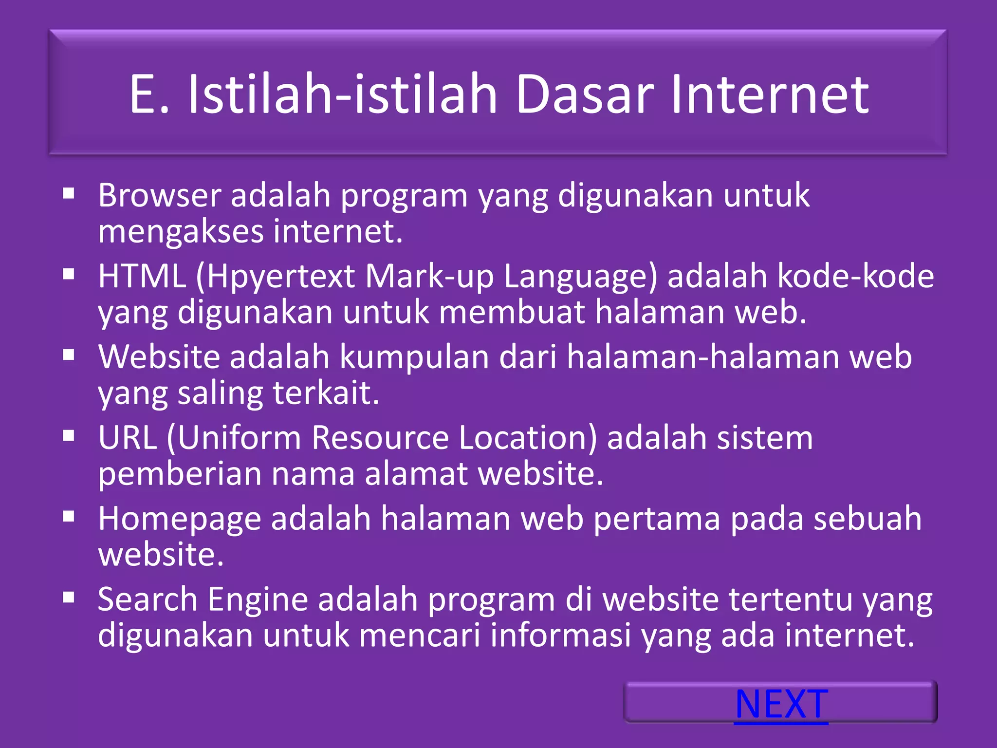E. Istilah-istilah Dasar Internet
 Browser adalah program yang digunakan untuk
  mengakses internet.
 HTML (Hpyertext Mark-up Language) adalah kode-kode
  yang digunakan untuk membuat halaman web.
 Website adalah kumpulan dari halaman-halaman web
  yang saling terkait.
 URL (Uniform Resource Location) adalah sistem
  pemberian nama alamat website.
 Homepage adalah halaman web pertama pada sebuah
  website.
 Search Engine adalah program di website tertentu yang
  digunakan untuk mencari informasi yang ada internet.
                                          NEXT
 