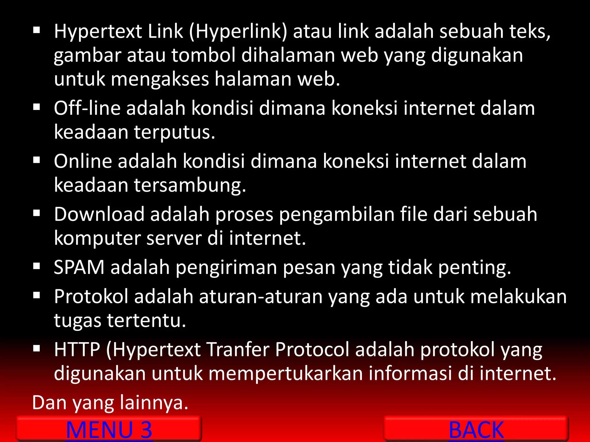  Hypertext Link (Hyperlink) atau link adalah sebuah teks,
  gambar atau tombol dihalaman web yang digunakan
  untuk mengakses halaman web.
 Off-line adalah kondisi dimana koneksi internet dalam
  keadaan terputus.
 Online adalah kondisi dimana koneksi internet dalam
  keadaan tersambung.
 Download adalah proses pengambilan file dari sebuah
  komputer server di internet.
 SPAM adalah pengiriman pesan yang tidak penting.
 Protokol adalah aturan-aturan yang ada untuk melakukan
  tugas tertentu.
 HTTP (Hypertext Tranfer Protocol adalah protokol yang
  digunakan untuk mempertukarkan informasi di internet.
Dan yang lainnya.
   MENU 3                                    BACK
 
