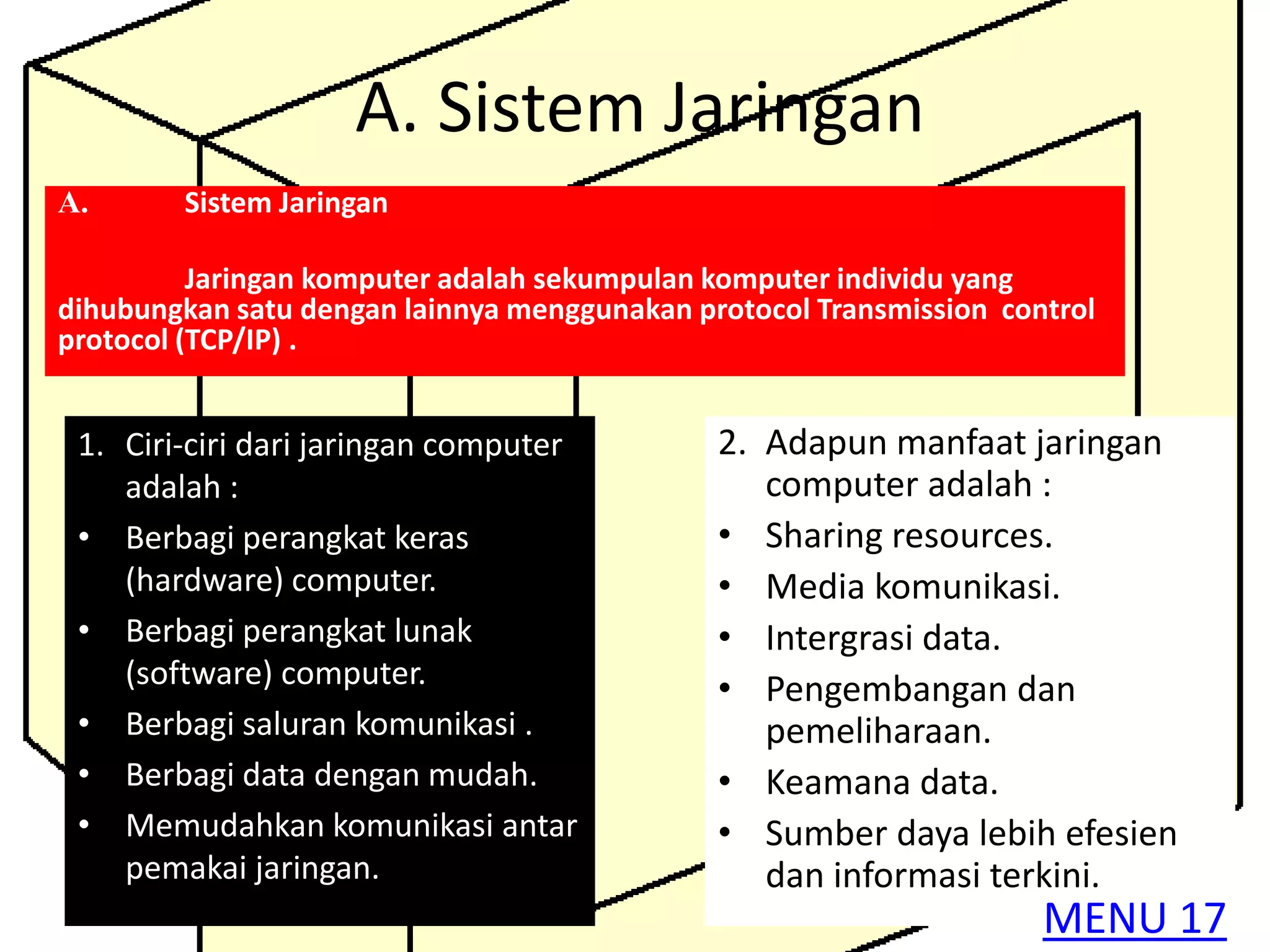 A. Sistem Jaringan
A.      Sistem Jaringan

          Jaringan komputer adalah sekumpulan komputer individu yang
dihubungkan satu dengan lainnya menggunakan protocol Transmission control
protocol (TCP/IP) .


 1. Ciri-ciri dari jaringan computer          2. Adapun manfaat jaringan
    adalah :                                     computer adalah :
 • Berbagi perangkat keras                    • Sharing resources.
    (hardware) computer.                      • Media komunikasi.
 • Berbagi perangkat lunak                    • Intergrasi data.
    (software) computer.                      • Pengembangan dan
 • Berbagi saluran komunikasi .                  pemeliharaan.
 • Berbagi data dengan mudah.                 • Keamana data.
 • Memudahkan komunikasi antar                • Sumber daya lebih efesien
    pemakai jaringan.                            dan informasi terkini.
                                                                     MENU 17
 