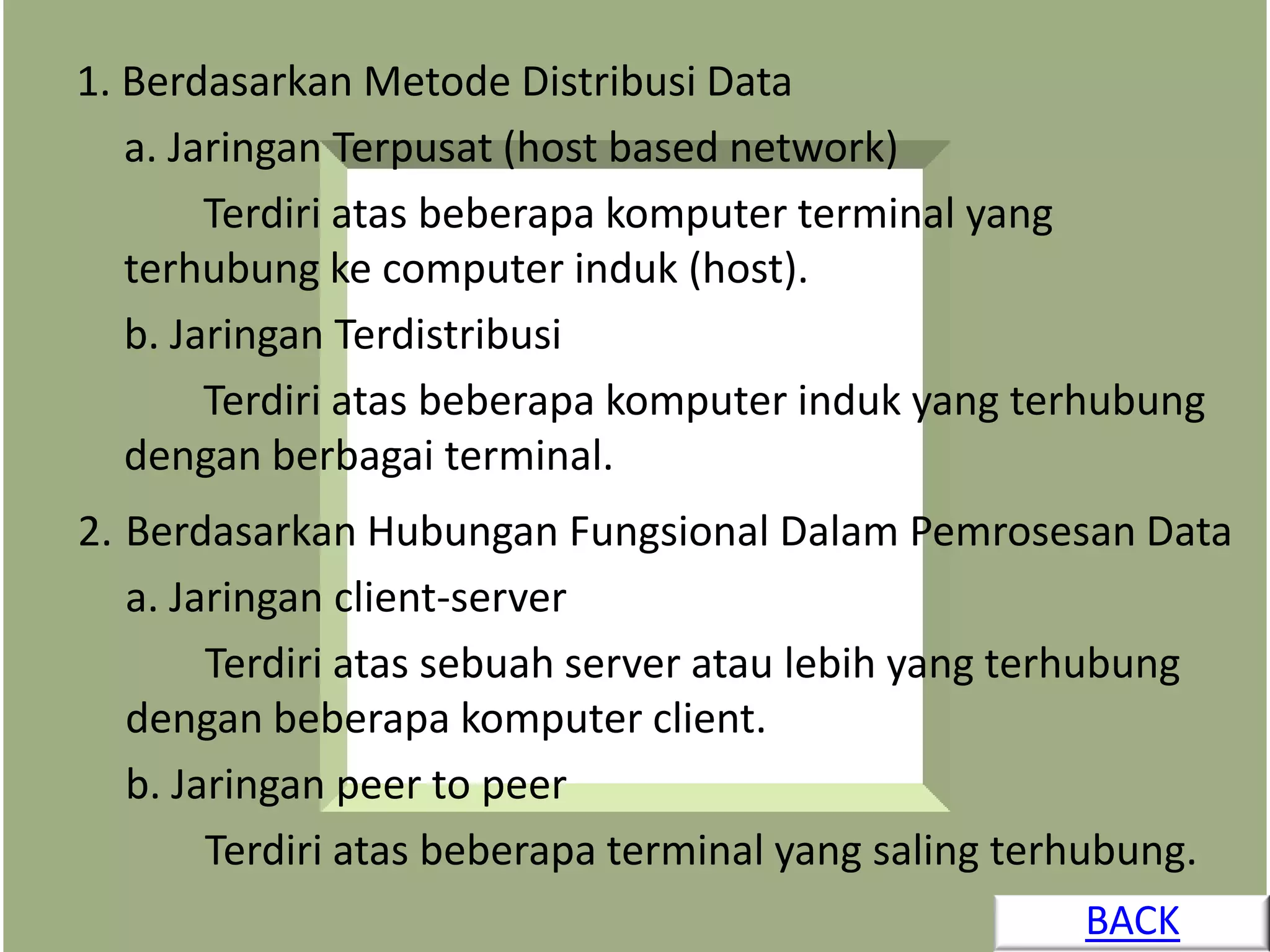1. Berdasarkan Metode Distribusi Data
   a. Jaringan Terpusat (host based network)
        Terdiri atas beberapa komputer terminal yang
   terhubung ke computer induk (host).
   b. Jaringan Terdistribusi
        Terdiri atas beberapa komputer induk yang terhubung
   dengan berbagai terminal.
2. Berdasarkan Hubungan Fungsional Dalam Pemrosesan Data
   a. Jaringan client-server
        Terdiri atas sebuah server atau lebih yang terhubung
   dengan beberapa komputer client.
   b. Jaringan peer to peer
        Terdiri atas beberapa terminal yang saling terhubung.
                                                     BACK
 
