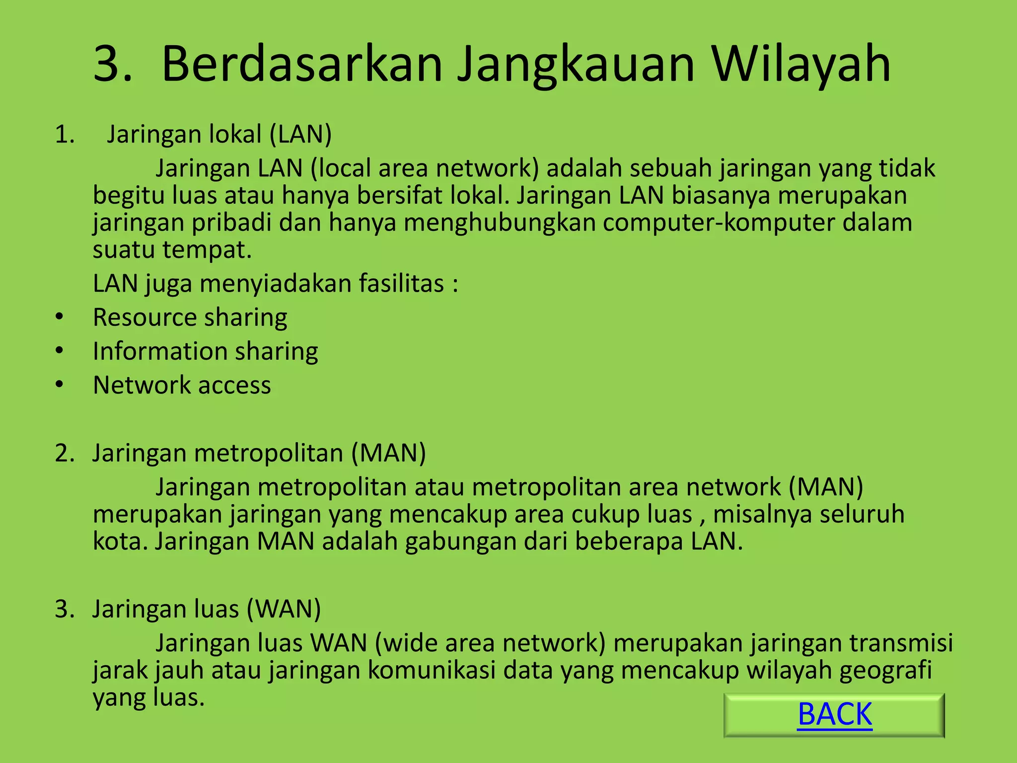3. Berdasarkan Jangkauan Wilayah
1.  Jaringan lokal (LAN)
         Jaringan LAN (local area network) adalah sebuah jaringan yang tidak
  begitu luas atau hanya bersifat lokal. Jaringan LAN biasanya merupakan
  jaringan pribadi dan hanya menghubungkan computer-komputer dalam
  suatu tempat.
  LAN juga menyiadakan fasilitas :
• Resource sharing
• Information sharing
• Network access

2. Jaringan metropolitan (MAN)
         Jaringan metropolitan atau metropolitan area network (MAN)
   merupakan jaringan yang mencakup area cukup luas , misalnya seluruh
   kota. Jaringan MAN adalah gabungan dari beberapa LAN.

3. Jaringan luas (WAN)
         Jaringan luas WAN (wide area network) merupakan jaringan transmisi
   jarak jauh atau jaringan komunikasi data yang mencakup wilayah geografi
   yang luas.
                                                                BACK
 