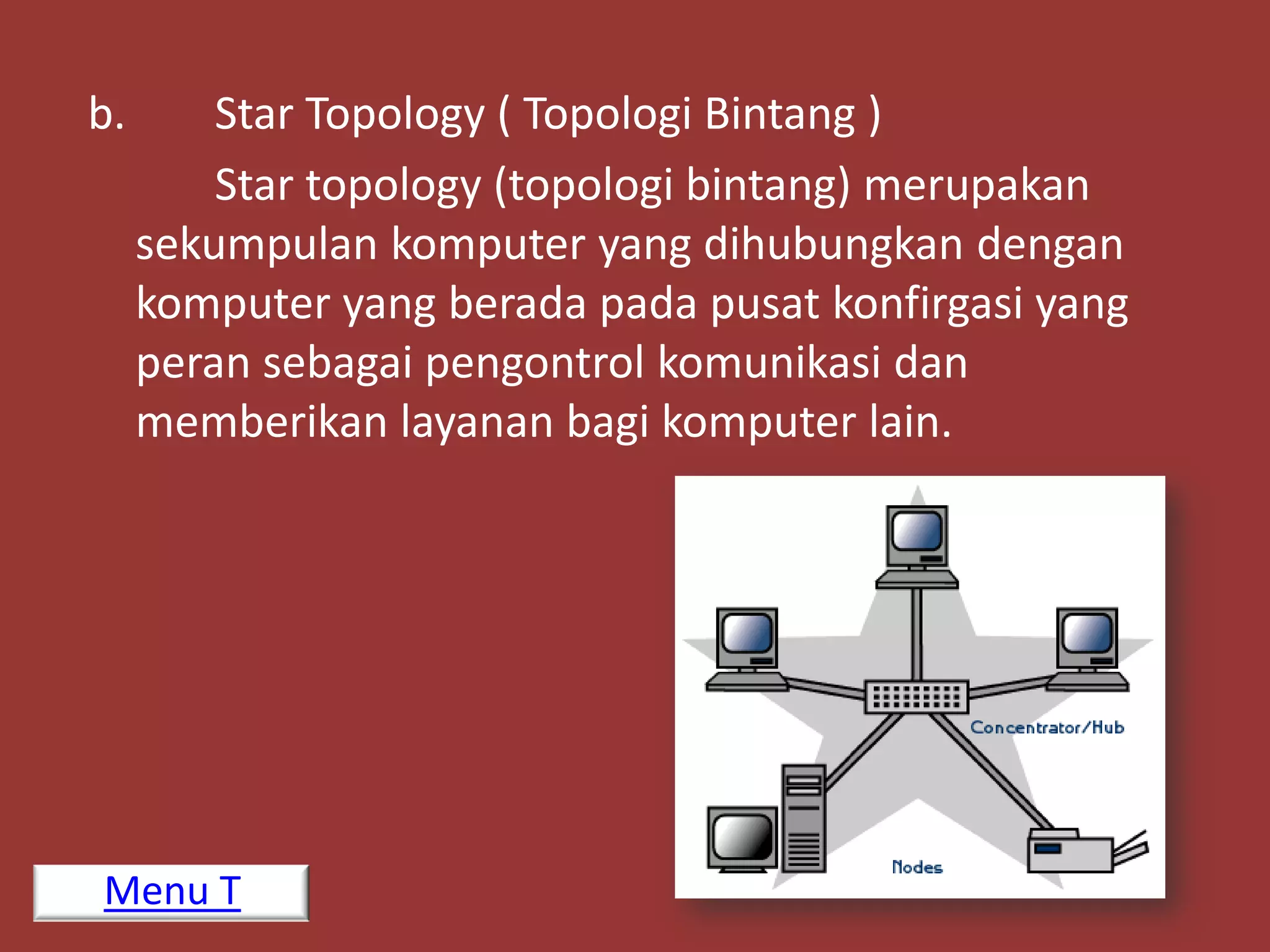 b.       Star Topology ( Topologi Bintang )
         Star topology (topologi bintang) merupakan
     sekumpulan komputer yang dihubungkan dengan
     komputer yang berada pada pusat konfirgasi yang
     peran sebagai pengontrol komunikasi dan
     memberikan layanan bagi komputer lain.




Menu T
 