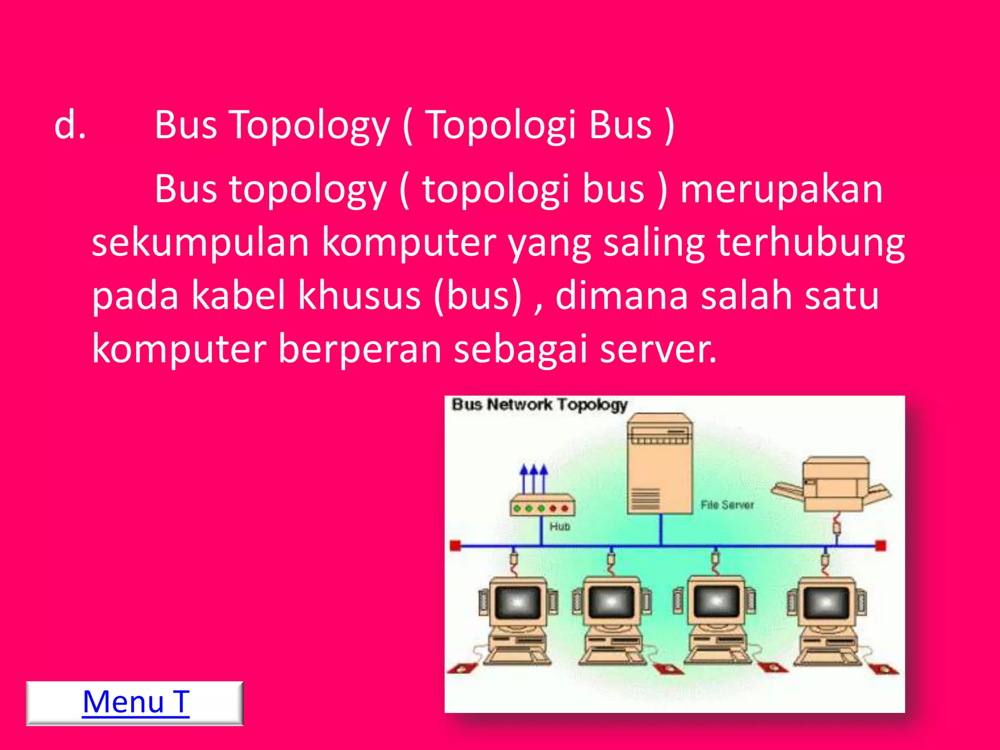 d.      Bus Topology ( Topologi Bus )
        Bus topology ( topologi bus ) merupakan
     sekumpulan komputer yang saling terhubung
     pada kabel khusus (bus) , dimana salah satu
     komputer berperan sebagai server.




 Menu T
 