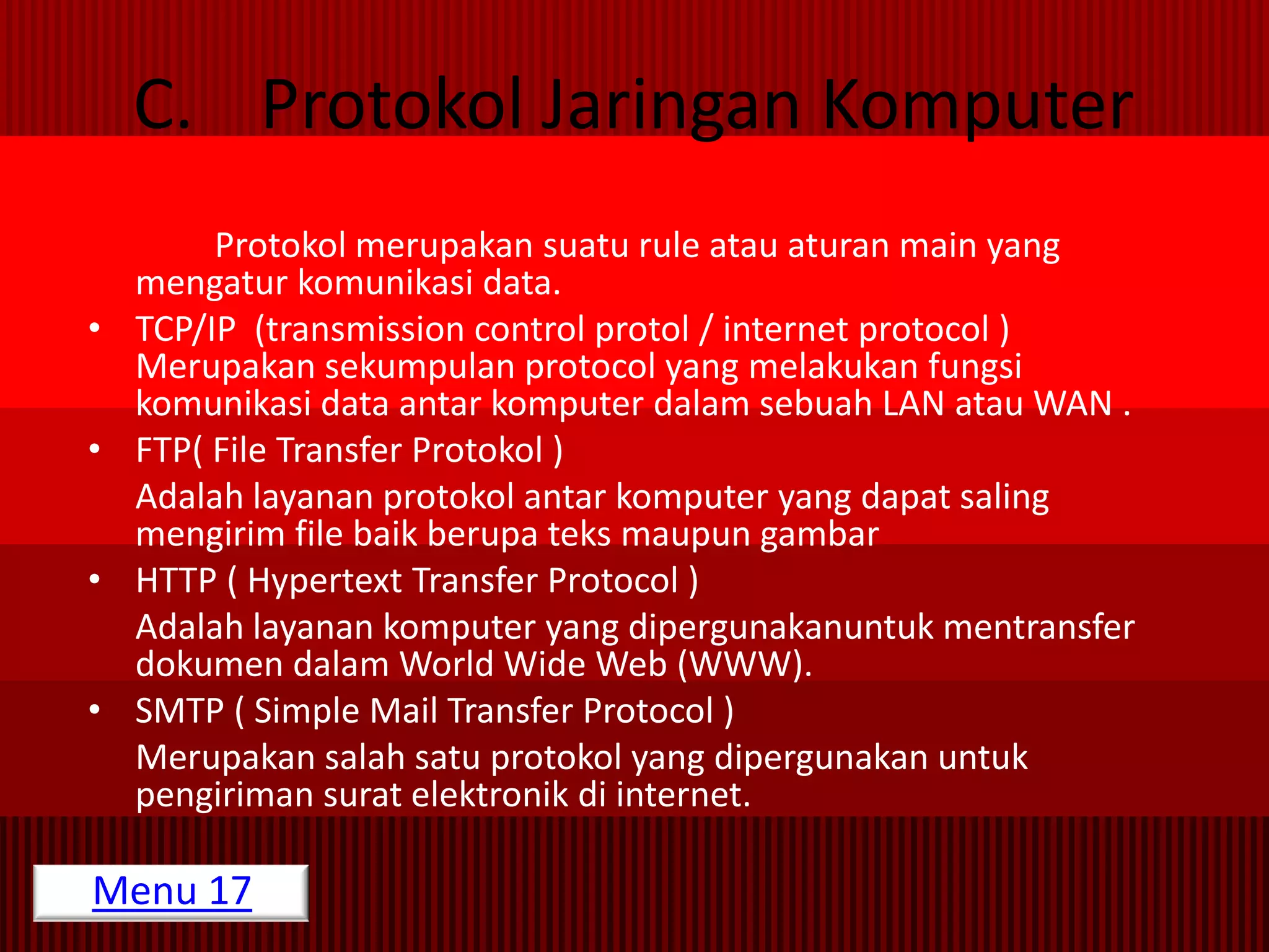 C. Protokol Jaringan Komputer
         Protokol merupakan suatu rule atau aturan main yang
    mengatur komunikasi data.
•   TCP/IP (transmission control protol / internet protocol )
    Merupakan sekumpulan protocol yang melakukan fungsi
    komunikasi data antar komputer dalam sebuah LAN atau WAN .
•   FTP( File Transfer Protokol )
    Adalah layanan protokol antar komputer yang dapat saling
    mengirim file baik berupa teks maupun gambar
•   HTTP ( Hypertext Transfer Protocol )
    Adalah layanan komputer yang dipergunakanuntuk mentransfer
    dokumen dalam World Wide Web (WWW).
•   SMTP ( Simple Mail Transfer Protocol )
    Merupakan salah satu protokol yang dipergunakan untuk
    pengiriman surat elektronik di internet.

Menu 17
 