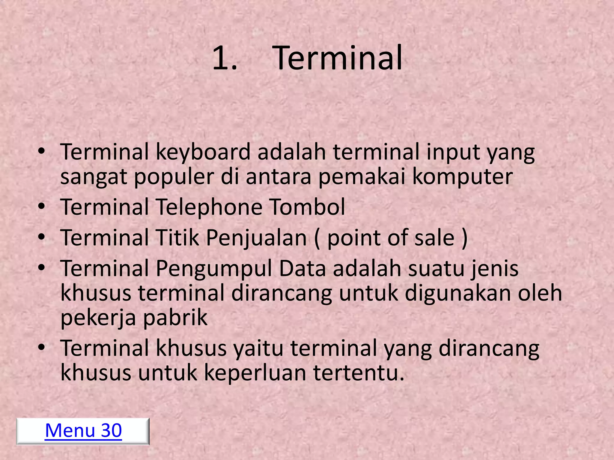 1. Terminal

• Terminal keyboard adalah terminal input yang
  sangat populer di antara pemakai komputer
• Terminal Telephone Tombol
• Terminal Titik Penjualan ( point of sale )
• Terminal Pengumpul Data adalah suatu jenis
  khusus terminal dirancang untuk digunakan oleh
  pekerja pabrik
• Terminal khusus yaitu terminal yang dirancang
  khusus untuk keperluan tertentu.

Menu 30
 
