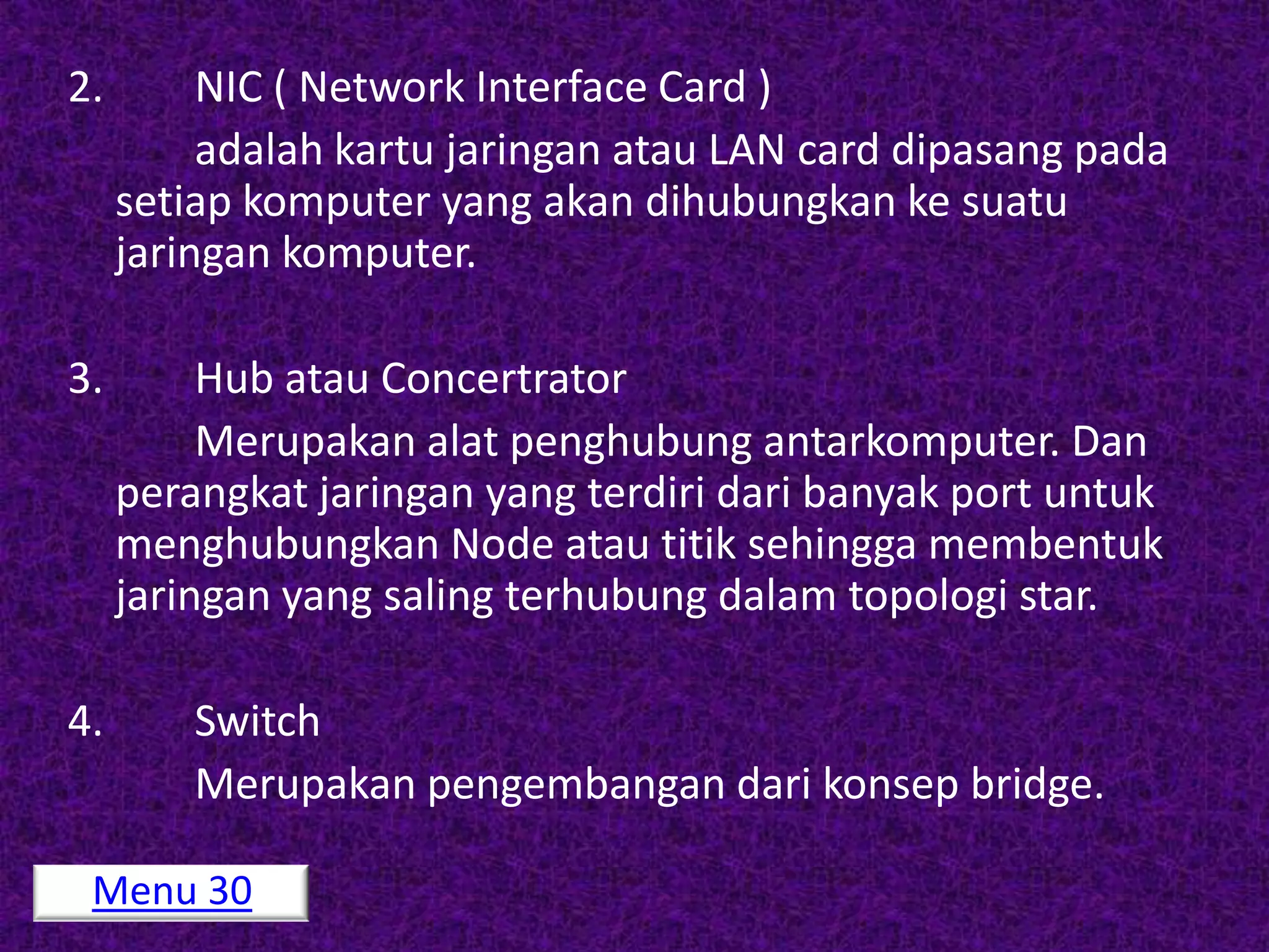 2.        NIC ( Network Interface Card )
          adalah kartu jaringan atau LAN card dipasang pada
     setiap komputer yang akan dihubungkan ke suatu
     jaringan komputer.

3.        Hub atau Concertrator
          Merupakan alat penghubung antarkomputer. Dan
     perangkat jaringan yang terdiri dari banyak port untuk
     menghubungkan Node atau titik sehingga membentuk
     jaringan yang saling terhubung dalam topologi star.

4.       Switch
         Merupakan pengembangan dari konsep bridge.

 Menu 30
 