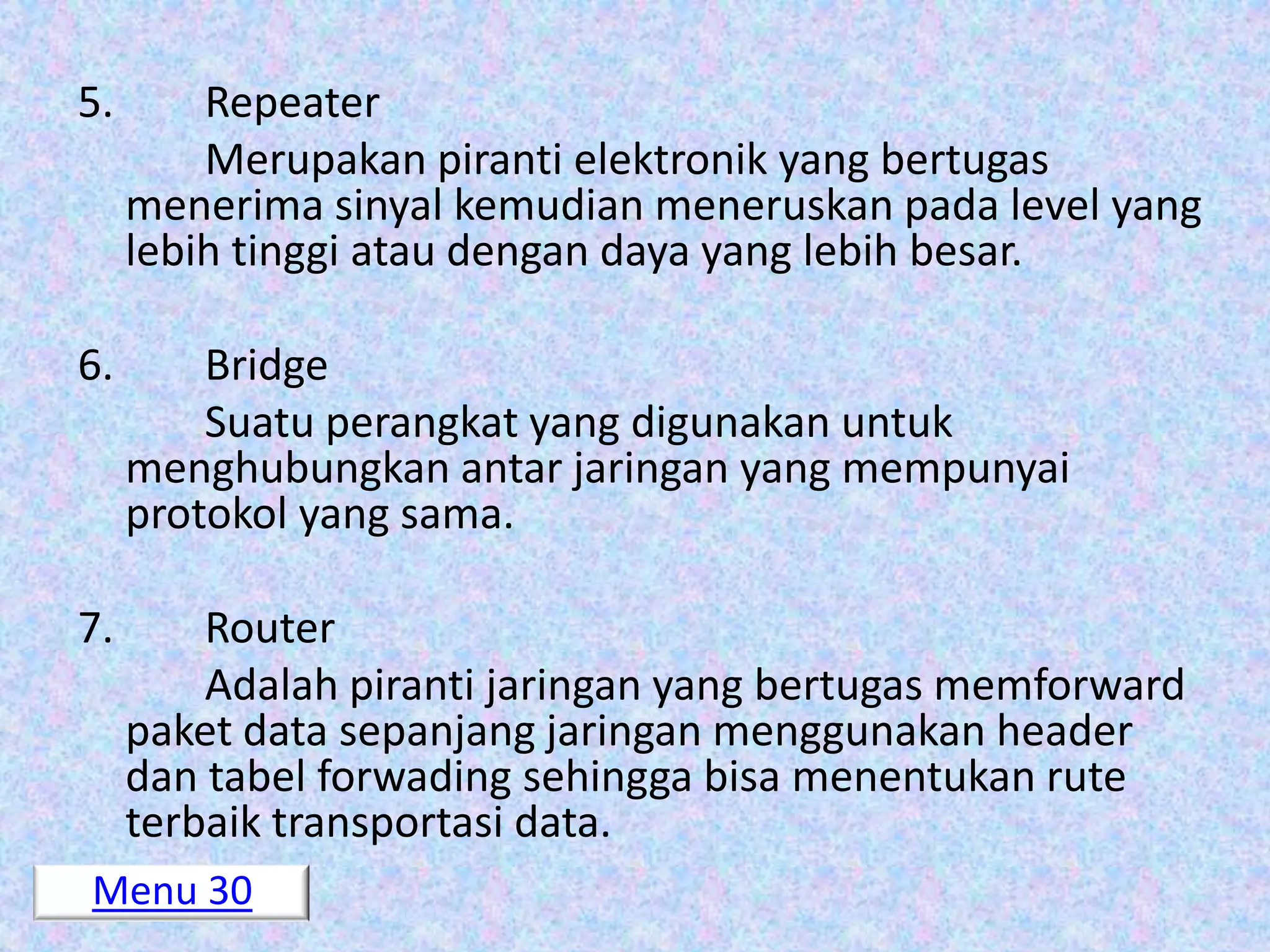 5.       Repeater
         Merupakan piranti elektronik yang bertugas
     menerima sinyal kemudian meneruskan pada level yang
     lebih tinggi atau dengan daya yang lebih besar.

6.       Bridge
         Suatu perangkat yang digunakan untuk
     menghubungkan antar jaringan yang mempunyai
     protokol yang sama.

7.       Router
         Adalah piranti jaringan yang bertugas memforward
     paket data sepanjang jaringan menggunakan header
     dan tabel forwading sehingga bisa menentukan rute
     terbaik transportasi data.
Menu 30
 