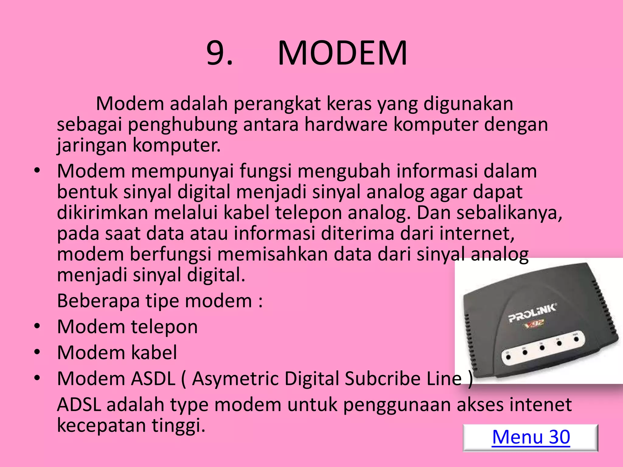 9.      MODEM
         Modem adalah perangkat keras yang digunakan
    sebagai penghubung antara hardware komputer dengan
    jaringan komputer.
•   Modem mempunyai fungsi mengubah informasi dalam
    bentuk sinyal digital menjadi sinyal analog agar dapat
    dikirimkan melalui kabel telepon analog. Dan sebalikanya,
    pada saat data atau informasi diterima dari internet,
    modem berfungsi memisahkan data dari sinyal analog
    menjadi sinyal digital.
    Beberapa tipe modem :
•   Modem telepon
•   Modem kabel
•   Modem ASDL ( Asymetric Digital Subcribe Line )
    ADSL adalah type modem untuk penggunaan akses intenet
    kecepatan tinggi.
                                                       Menu 30
 