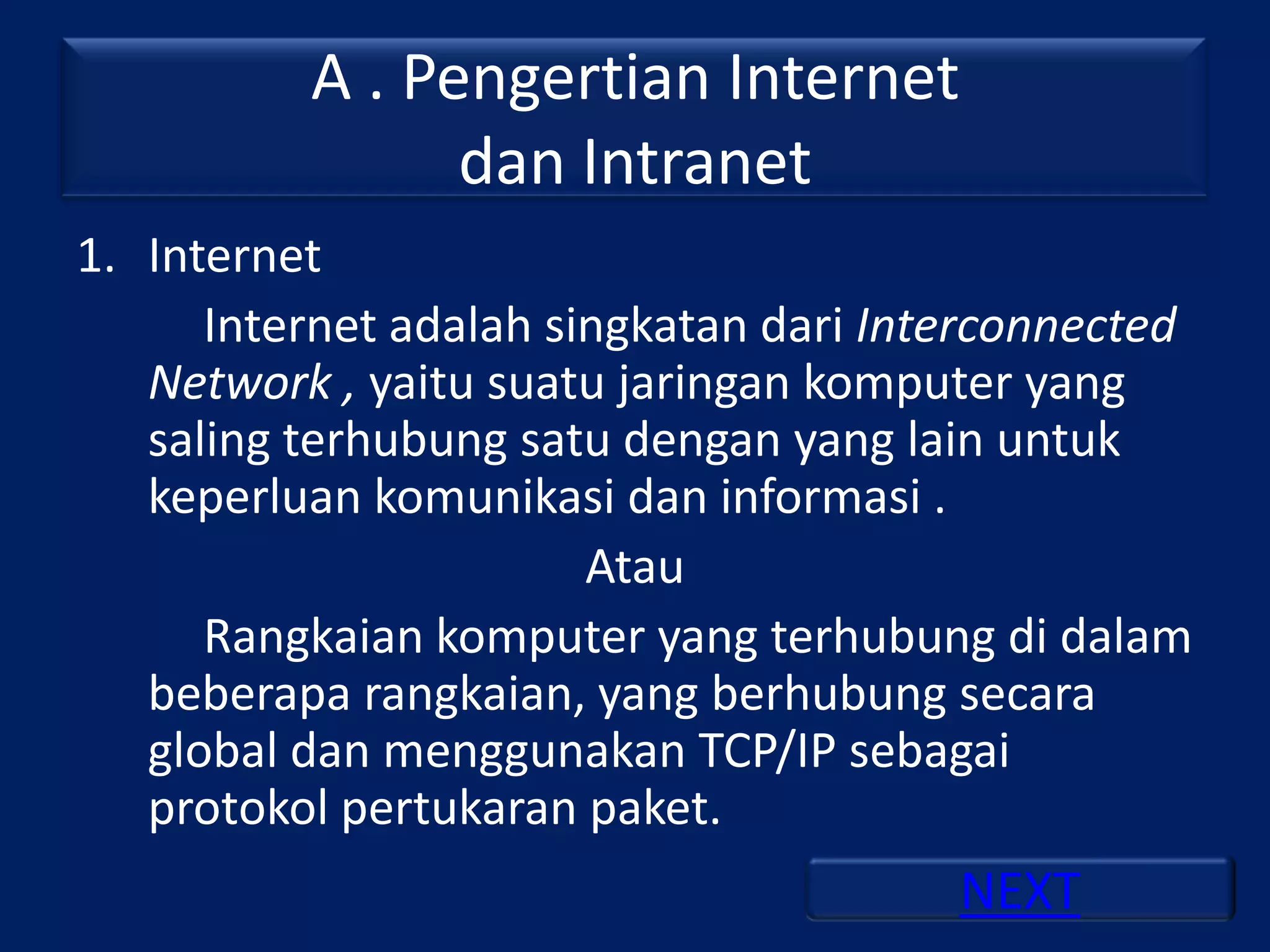A . Pengertian Internet
                dan Intranet
1. Internet
      Internet adalah singkatan dari Interconnected
   Network , yaitu suatu jaringan komputer yang
   saling terhubung satu dengan yang lain untuk
   keperluan komunikasi dan informasi .
                        Atau
      Rangkaian komputer yang terhubung di dalam
   beberapa rangkaian, yang berhubung secara
   global dan menggunakan TCP/IP sebagai
   protokol pertukaran paket.
                                        NEXT
 