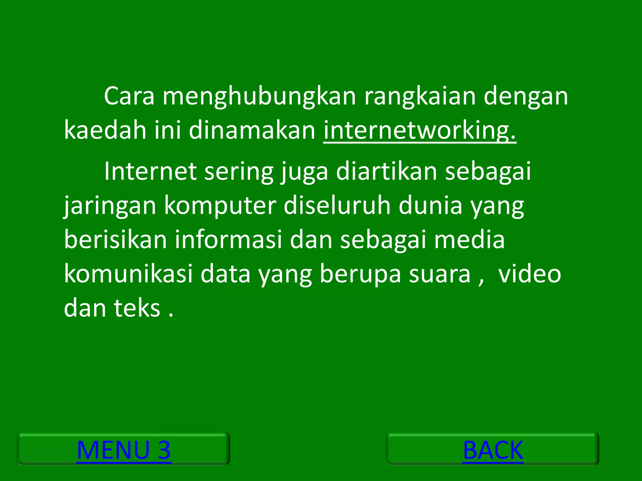 Cara menghubungkan rangkaian dengan
kaedah ini dinamakan internetworking.
    Internet sering juga diartikan sebagai
jaringan komputer diseluruh dunia yang
berisikan informasi dan sebagai media
komunikasi data yang berupa suara , video
dan teks .



 MENU 3                          BACK
 