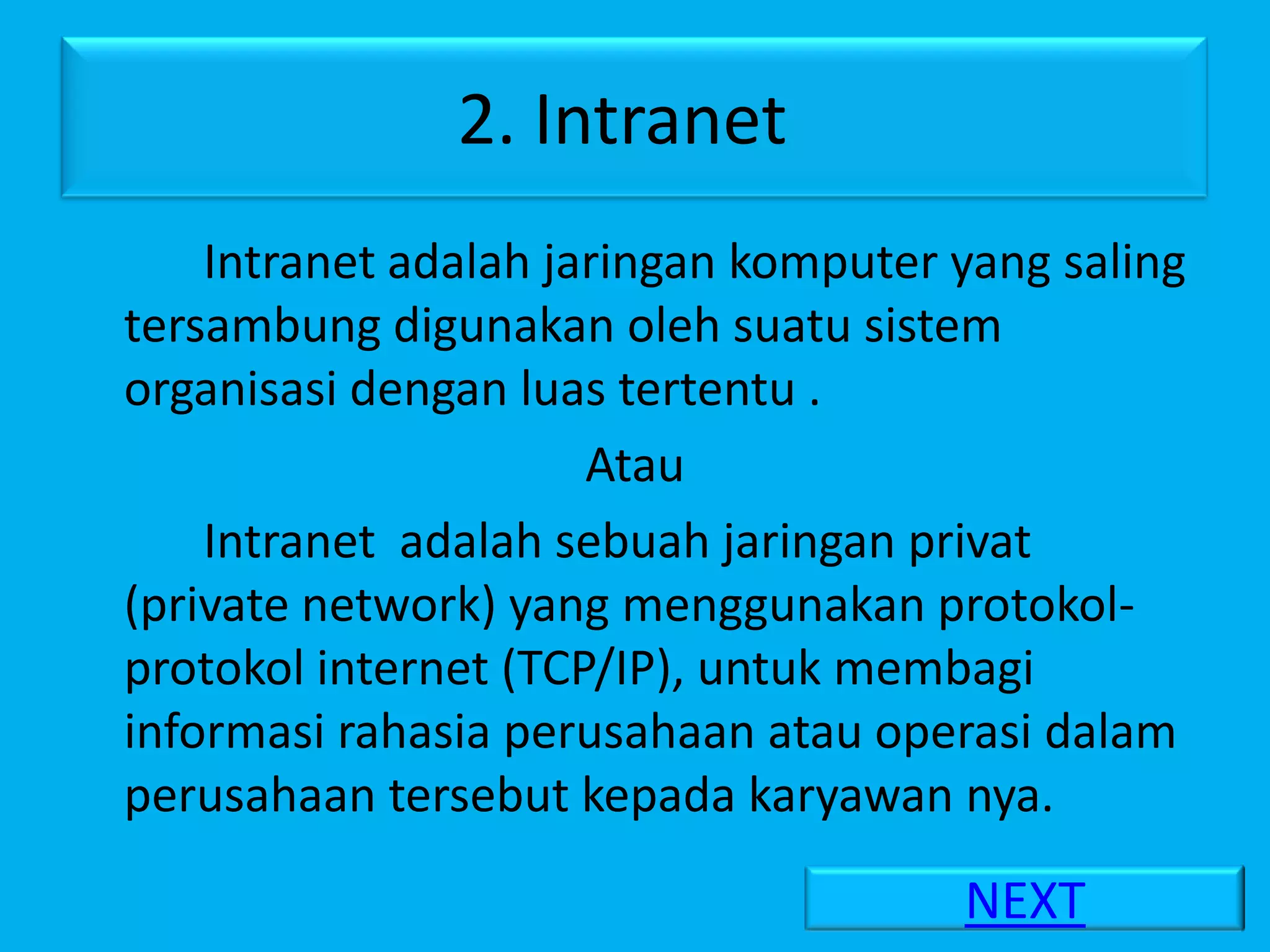 2. Intranet
    Intranet adalah jaringan komputer yang saling
tersambung digunakan oleh suatu sistem
organisasi dengan luas tertentu .
                      Atau
    Intranet adalah sebuah jaringan privat
(private network) yang menggunakan protokol-
protokol internet (TCP/IP), untuk membagi
informasi rahasia perusahaan atau operasi dalam
perusahaan tersebut kepada karyawan nya.

                                      NEXT
 