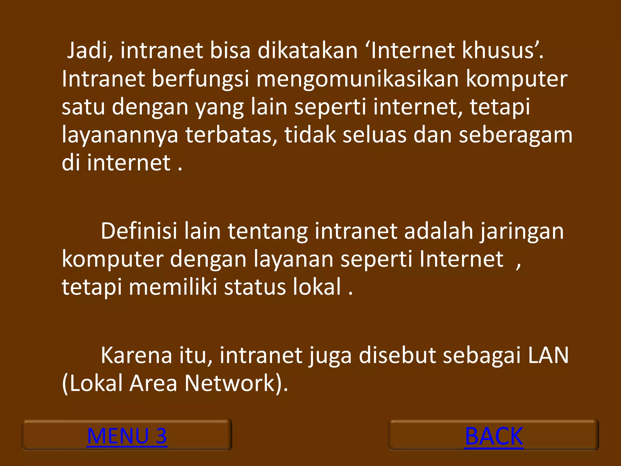 Jadi, intranet bisa dikatakan ‘Internet khusus’.
Intranet berfungsi mengomunikasikan komputer
satu dengan yang lain seperti internet, tetapi
layanannya terbatas, tidak seluas dan seberagam
di internet .

    Definisi lain tentang intranet adalah jaringan
komputer dengan layanan seperti Internet ,
tetapi memiliki status lokal .

    Karena itu, intranet juga disebut sebagai LAN
(Lokal Area Network).

  MENU 3                                BACK
 