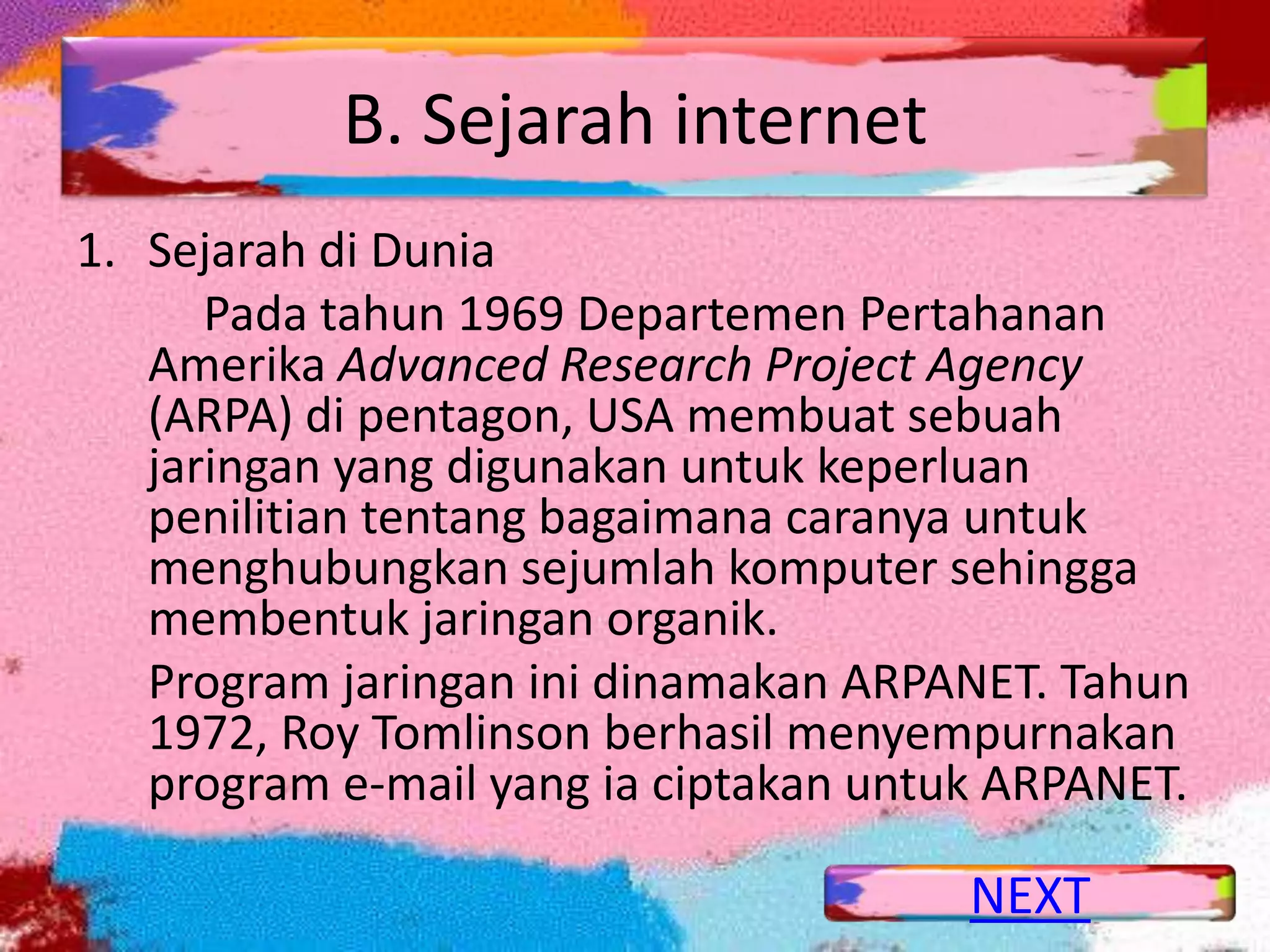B. Sejarah internet
1. Sejarah di Dunia
      Pada tahun 1969 Departemen Pertahanan
   Amerika Advanced Research Project Agency
   (ARPA) di pentagon, USA membuat sebuah
   jaringan yang digunakan untuk keperluan
   penilitian tentang bagaimana caranya untuk
   menghubungkan sejumlah komputer sehingga
   membentuk jaringan organik.
   Program jaringan ini dinamakan ARPANET. Tahun
   1972, Roy Tomlinson berhasil menyempurnakan
   program e-mail yang ia ciptakan untuk ARPANET.

                                       NEXT
 