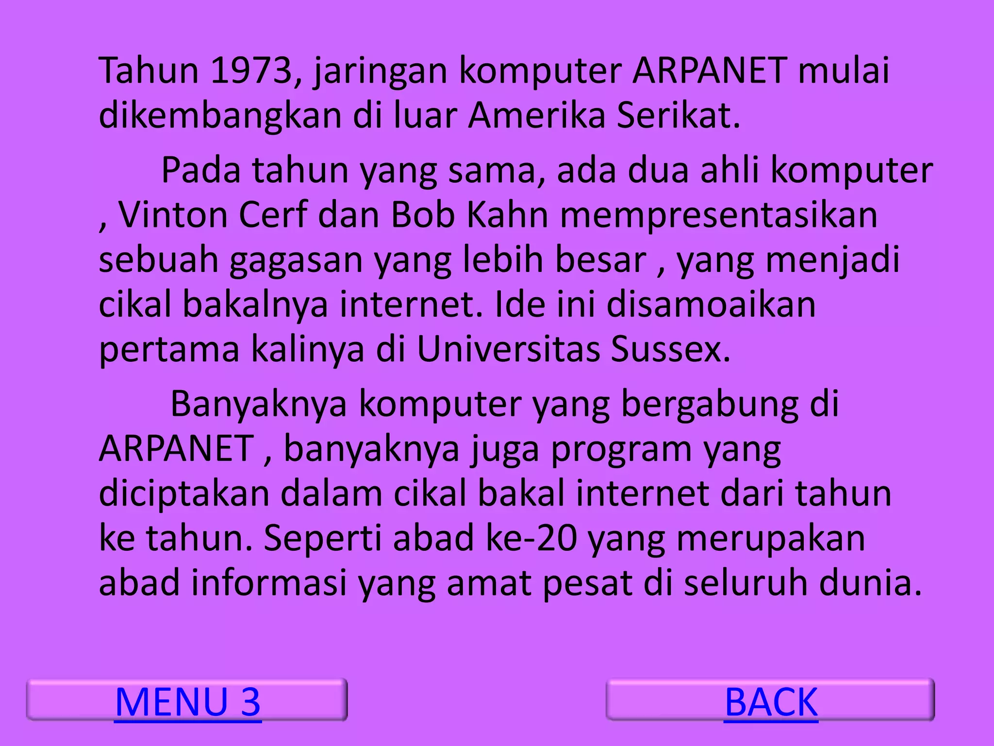 Tahun 1973, jaringan komputer ARPANET mulai
dikembangkan di luar Amerika Serikat.
    Pada tahun yang sama, ada dua ahli komputer
, Vinton Cerf dan Bob Kahn mempresentasikan
sebuah gagasan yang lebih besar , yang menjadi
cikal bakalnya internet. Ide ini disamoaikan
pertama kalinya di Universitas Sussex.
     Banyaknya komputer yang bergabung di
ARPANET , banyaknya juga program yang
diciptakan dalam cikal bakal internet dari tahun
ke tahun. Seperti abad ke-20 yang merupakan
abad informasi yang amat pesat di seluruh dunia.

MENU 3                             BACK
 