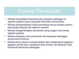 Konsep Pemasaran
• Mereka mempelajari kebutuhan dan keinginan pelanggan di
segmen-segmen pasar yang telah ditentukan secara jelas.
• Mereka mengalokasikan usaha pemasaran sesuai dengan potensi
laba jangka panjang dari segmen sasaran.
• Mereka mengembangkan penawaran yang unggul untuk setiap
segmen sasaran
• Mereka mengukur citra perusahaan dan kepuasan pelanggan
secara terus menerus.
• Mereka terus menerus mengumpulkan dan mengevaluasi gagasan-
gagasan produk baru, penyempurnaan produk, dan layanan untuk
memenuhi kebutuhan pelanggan
 