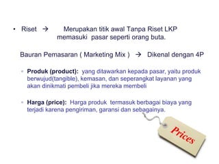• Riset  Merupakan titik awal Tanpa Riset LKP
memasuki pasar seperti orang buta.
• Bauran Pemasaran ( Marketing Mix )  Dikenal dengan 4P
▫ Produk (product): yang ditawarkan kepada pasar, yaitu produk
berwujud(tangible), kemasan, dan seperangkat layanan yang
akan dinikmati pembeli jika mereka membeli
▫ Harga (price): Harga produk termasuk berbagai biaya yang
terjadi karena pengiriman, garansi dan sebagainya.
 