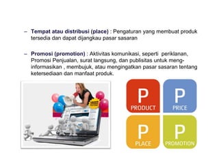 – Tempat atau distribusi (place) : Pengaturan yang membuat produk
tersedia dan dapat dijangkau pasar sasaran
– Promosi (promotion) : Aktivitas komunikasi, seperti periklanan,
Promosi Penjualan, surat langsung, dan publisitas untuk meng-
informasikan , membujuk, atau mengingatkan pasar sasaran tentang
ketersediaan dan manfaat produk.
 