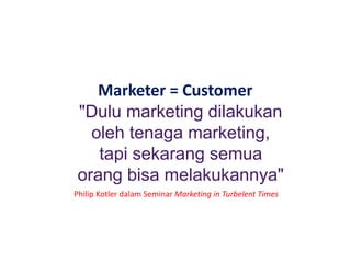 Marketer = Customer
"Dulu marketing dilakukan
oleh tenaga marketing,
tapi sekarang semua
orang bisa melakukannya"
Philip Kotler dalam Seminar Marketing in Turbelent Times
 