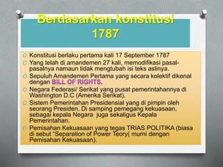 Berdasarkan konstitusi 
1787 
O Konstitusi berlaku pertama kali 17 September 1787 
O Yang telah di amandemen 27 kali, memodifikasi pasal-pasalnya 
namaun tidak mengtubah isi teks aslinya. 
O Sepuluh Amandemen Pertama yang secara kolektif dikenal 
dengan 
O Negara Federasi/ Serikat yang pusat pemerintahannya di 
Washington D.C (Amerika Serikat). 
O Sistem Pemerintahan Presidensial yang di pimpin oleh 
seorang Presiden. Di samping pemegang kekuasaan, 
sebagai kepala Negara juga sekaligus Kepala 
Pemerintahan. 
O Pemisahan Kekuasaan yang tegas TRIAS POLITIKA (biasa 
di sebut Separation of Power Teory( murni dengan 
Pemisahan Kekuasaan). 
 
