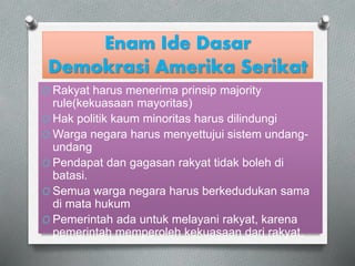 Enam Ide Dasar 
Demokrasi Amerika Serikat 
O Rakyat harus menerima prinsip majority 
rule(kekuasaan mayoritas) 
O Hak politik kaum minoritas harus dilindungi 
OWarga negara harus menyettujui sistem undang-undang 
O Pendapat dan gagasan rakyat tidak boleh di 
batasi. 
O Semua warga negara harus berkedudukan sama 
di mata hukum 
O Pemerintah ada untuk melayani rakyat, karena 
pemerintah memperoleh kekuasaan dari rakyat. 
 
