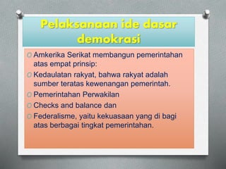 Pelaksanaan ide dasar 
demokrasi 
O Amkerika Serikat membangun pemerintahan 
atas empat prinsip: 
O Kedaulatan rakyat, bahwa rakyat adalah 
sumber teratas kewenangan pemerintah. 
O Pemerintahan Perwakilan 
O Checks and balance dan 
O Federalisme, yaitu kekuasaan yang di bagi 
atas berbagai tingkat pemerintahan. 
 