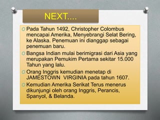 NEXT.... 
O Pada Tahun 1492, Christopher Colombus 
mencapai Amerika, Menyebrangi Selat Bering, 
ke Alaska. Penemuan ini dianggap sebagai 
penemuan baru. 
O Bangsa Indian mulai berimigrasi dari Asia yang 
merupakan Pemukim Pertama sekitar 15.000 
Tahun yang lalu. 
O Orang Inggris kemudian menetap di 
JAMESTOWN VIRGINIA pada tahun 1607. 
O Kemudian Amerika Serikat Terus menerus 
dikunjungi oleh orang Inggris, Perancis, 
Spanyol, & Belanda. 
 