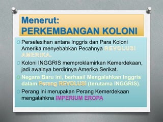 Menerut: 
PERKEMBANGAN KOLONI 
O Perselesihan antara Inggris dan Para Koloni 
Amerika menyebabkan Pecahnya 
O Koloni INGGRIS memproklamirkan Kemerdekaan, 
jadi awalnya berdirinya Amerika Serikat. 
O Perang ini merupakan Perang Kemerdekaan 
mengalahkna 
 